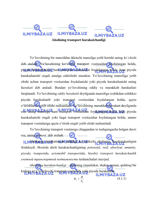  
 
 
 
 
 
Aholining transport harakatchanligi 
 
 
Yo‘lovchining bir manzildan ikkinchi manzilga yetib borishi uning ko‘chishi 
deb ataladi. Yo‘lovchining ko‘chishi transport vositasidan foydalangan holda, 
piyoda harakatlanishi, ham transport vositasidan foydalangan holda, ham piyoda 
harakatlanishi orqali amalga oshirilishi mumkin. Yo‘lovchining manziliga yetib 
olishi uchun transport vositasidan foydalanishi yoki piyoda harakatlanishi uning 
harakati deb ataladi. Bundan yo‘lovchining oddiy va murakkab harakatlari 
farqlanadi. Yo‘lovchining oddiy harakatii deyilganda manziliga (eshikdan-eshikka) 
piyoda harakatlanib yoki transport vositasidan foydalangan holda, qayta 
o‘tirishlarsiz yetib olishi tushuniladi. Yo‘lovchining murakkab harakati deyilganda 
esa, uning manzilga ham transport vositasidan foydalangan holda, ham piyoda 
harakatlanishi orqali yoki faqat transport vositasidan foydalangan holda, ammo 
transport vositalariga qayta o‘tirish orqali yetib olishi tushuniladi. 
Yo‘lovchining transport vositasiga chiqqandan to tushgungacha bolgan davri 
esa, uning qatnovi  deb ataladi. 
Aholining harakatlanish jadalligi ko‘rsatkichi aholining harakatchanligini 
ifodalaydi. Hozirda aholi harakatchanligining potensial, real, absolyut, umumiy, 
piyoda, tranportda, avtomobil transportida, hisobiy transport harakatchanlik 
учетной транспортной подвижности tushunchalari mavjud.  
Aholining harakatchanligi – aholining (mamlakat, shahar, tuman, qishloq) bir 
kishiga to‘g‘ri keluvchi transport vositasida yoki piyoda harakatidir.  
h
h
A
B  H
 
 
 
 
(4.1.1) 
