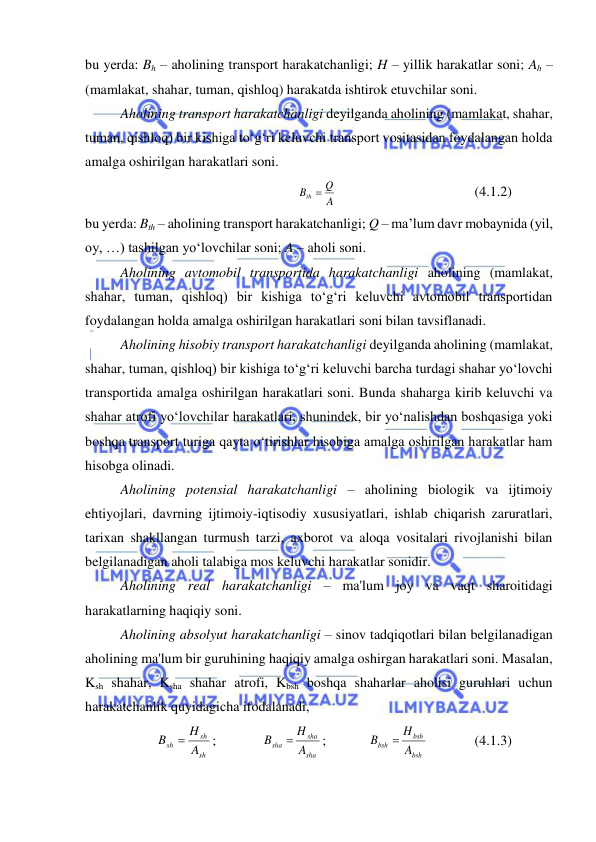  
 
bu yerda: Bh – aholining transport harakatchanligi; H – yillik harakatlar soni; Ah – 
(mamlakat, shahar, tuman, qishloq) harakatda ishtirok etuvchilar soni. 
Aholining transport harakatchanligi deyilganda aholining (mamlakat, shahar, 
tuman, qishloq) bir kishiga to‘g‘ri keluvchi transport vositasidan foydalangan holda 
amalga oshirilgan harakatlari soni. 
A
Bth  Q
 
 
 
 
(4.1.2) 
bu yerda: Bth – aholining transport harakatchanligi; Q – ma’lum davr mobaynida (yil, 
oy, …) tashilgan yo‘lovchilar soni; A – aholi soni. 
Aholining avtomobil transportida harakatchanligi aholining (mamlakat, 
shahar, tuman, qishloq) bir kishiga to‘g‘ri keluvchi avtomobil transportidan 
foydalangan holda amalga oshirilgan harakatlari soni bilan tavsiflanadi. 
Aholining hisobiy transport harakatchanligi deyilganda aholining (mamlakat, 
shahar, tuman, qishloq) bir kishiga to‘g‘ri keluvchi barcha turdagi shahar yo‘lovchi 
transportida amalga oshirilgan harakatlari soni. Bunda shaharga kirib keluvchi va 
shahar atrofi yo‘lovchilar harakatlari, shunindek, bir yo‘nalishdan boshqasiga yoki 
boshqa transport turiga qayta o‘tirishlar hisobiga amalga oshirilgan harakatlar ham 
hisobga olinadi. 
Aholining potensial harakatchanligi – aholining biologik va ijtimoiy 
ehtiyojlari, davrning ijtimoiy-iqtisodiy xususiyatlari, ishlab chiqarish zaruratlari, 
tarixan shakllangan turmush tarzi, axborot va aloqa vositalari rivojlanishi bilan 
belgilanadigan aholi talabiga mos keluvchi harakatlar sonidir.  
Aholining real harakatchanligi – ma'lum joy va vaqt sharoitidagi 
harakatlarning haqiqiy soni. 
Aholining absolyut harakatchanligi – sinov tadqiqotlari bilan belgilanadigan 
aholining ma'lum bir guruhining haqiqiy amalga oshirgan harakatlari soni. Masalan, 
Ksh shahar, Ksha shahar atrofi, Kbsh boshqa shaharlar aholisi guruhlari uchun 
harakatchanlik quyidagicha ifodalanadi,  
sh
sh
sh
A
H
B

;  
sha
sha
sha
A
H
B

;  
bsh
bsh
bsh
A
H
B

  
(4.1.3) 
