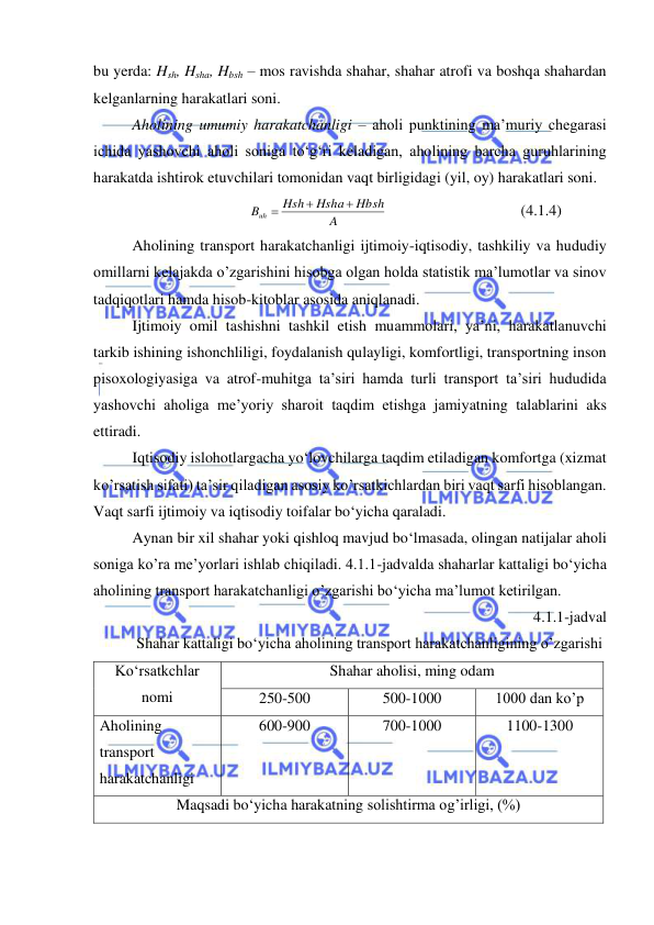  
 
bu yerda: Hsh, Hsha, Hbsh – mos ravishda shahar, shahar atrofi va boshqa shahardan 
kelganlarning harakatlari soni. 
Aholining umumiy harakatchanligi – aholi punktining ma’muriy chegarasi 
ichida yashovchi aholi soniga to‘g‘ri keladigan, aholining barcha guruhlarining 
harakatda ishtirok etuvchilari tomonidan vaqt birligidagi (yil, oy) harakatlari soni. 
A
Hbsh
Hsha
Hsh
Buh



 
 
 
 
(4.1.4) 
Aholining transport harakatchanligi ijtimoiy-iqtisodiy, tashkiliy va hududiy 
omillarni kelajakda o’zgarishini hisobga olgan holda statistik ma’lumotlar va sinov 
tadqiqotlari hamda hisob-kitoblar asosida aniqlanadi.  
Ijtimoiy omil tashishni tashkil etish muammolari, ya’ni, harakatlanuvchi 
tarkib ishining ishonchliligi, foydalanish qulayligi, komfortligi, transportning inson 
pisoxologiyasiga va atrof-muhitga ta’siri hamda turli transport ta’siri hududida 
yashovchi aholiga me’yoriy sharoit taqdim etishga jamiyatning talablarini aks 
ettiradi. 
Iqtisodiy islohotlargacha yo‘lovchilarga taqdim etiladigan komfortga (xizmat 
ko’rsatish sifati) ta’sir qiladigan asosiy ko’rsatkichlardan biri vaqt sarfi hisoblangan. 
Vaqt sarfi ijtimoiy va iqtisodiy toifalar bo‘yicha qaraladi. 
Aynan bir xil shahar yoki qishloq mavjud bo‘lmasada, olingan natijalar aholi 
soniga ko’ra me’yorlari ishlab chiqiladi. 4.1.1-jadvalda shaharlar kattaligi bo‘yicha 
aholining transport harakatchanligi o’zgarishi bo‘yicha ma’lumot ketirilgan. 
4.1.1-jadval 
Shahar kattaligi bo‘yicha aholining transport harakatchanligining o’zgarishi  
Ko‘rsatkchlar 
nomi 
Shahar aholisi, ming odam 
250-500 
500-1000 
1000 dan ko’p 
Aholining 
transport 
harakatchanligi 
600-900 
700-1000 
1100-1300 
Maqsadi bo‘yicha harakatning solishtirma og’irligi, (%) 
