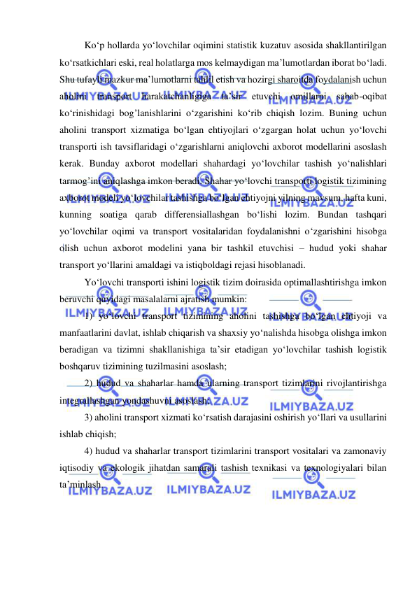  
 
Ko‘p hollarda yo‘lovchilar oqimini statistik kuzatuv asosida shakllantirilgan 
ko‘rsatkichlari eski, real holatlarga mos kelmaydigan ma’lumotlardan iborat bo‘ladi. 
Shu tufayli mazkur ma’lumotlarni tahlil etish va hozirgi sharoitda foydalanish uchun 
aholini transport harakatchanligiga ta’sir etuvchi omillarni sabab-oqibat 
ko‘rinishidagi bog’lanishlarini o‘zgarishini ko‘rib chiqish lozim. Buning uchun 
aholini transport xizmatiga bo‘lgan ehtiyojlari o‘zgargan holat uchun yo‘lovchi 
transporti ish tavsiflaridagi o‘zgarishlarni aniqlovchi axborot modellarini asoslash 
kerak. Bunday axborot modellari shahardagi yo‘lovchilar tashish yo‘nalishlari 
tarmog’ini aniqlashga imkon beradi. Shahar yo‘lovchi transporti logistik tizimining 
axborot modeli yo‘lovchilar tashishga bo‘lgan ehtiyojni yilning mavsum, hafta kuni, 
kunning soatiga qarab differensiallashgan bo‘lishi lozim. Bundan tashqari 
yo‘lovchilar oqimi va transport vositalaridan foydalanishni o‘zgarishini hisobga 
olish uchun axborot modelini yana bir tashkil etuvchisi – hudud yoki shahar 
transport yo‘llarini amaldagi va istiqboldagi rejasi hisoblanadi.  
 
Yo‘lovchi transporti ishini logistik tizim doirasida optimallashtirishga imkon 
beruvchi quyidagi masalalarni ajratish mumkin:  
 
1) yo‘lovchi transport tizimining aholini tashishga bo‘lgan ehtiyoji va 
manfaatlarini davlat, ishlab chiqarish va shaxsiy yo‘nalishda hisobga olishga imkon 
beradigan va tizimni shakllanishiga ta’sir etadigan yo‘lovchilar tashish logistik 
boshqaruv tizimining tuzilmasini asoslash;  
 
2) hudud va shaharlar hamda ularning transport tizimlarini rivojlantirishga 
integrallashgan yondashuvni asoslash;  
 
3) aholini transport xizmati ko‘rsatish darajasini oshirish yo‘llari va usullarini 
ishlab chiqish;  
 
4) hudud va shaharlar transport tizimlarini transport vositalari va zamonaviy 
iqtisodiy va ekologik jihatdan samarali tashish texnikasi va texnologiyalari bilan 
ta’minlash. 
 
