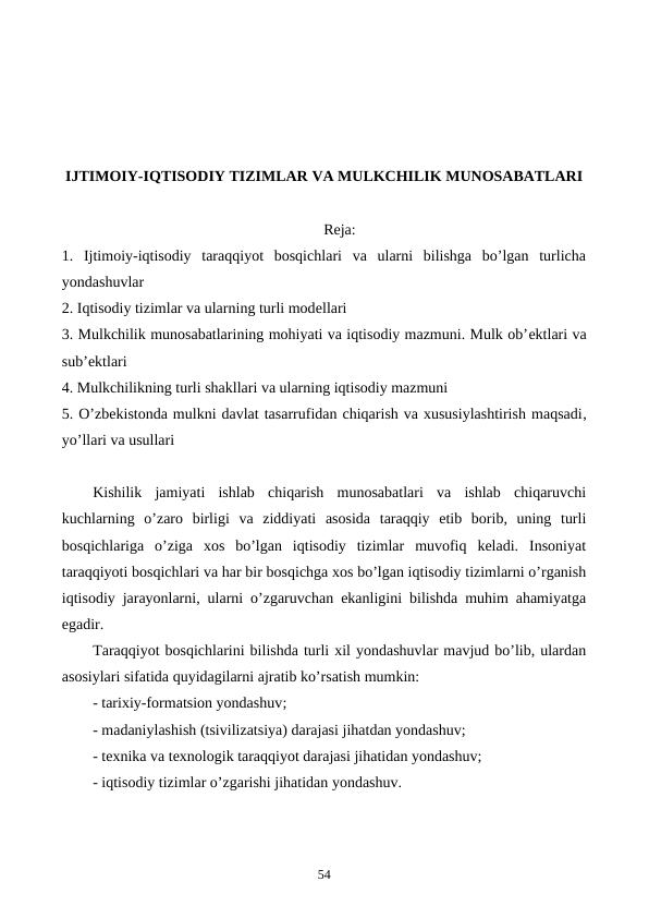 IJTIMOIY-IQTISODIY TIZIMLAR VA MULKCHILIK MUNOSABATLARI
Reja:
1.  Ijtimoiy-iqtisodiy  taraqqiyot  bosqichlari  va  ularni  bilishga  bo’lgan  turlicha
yondashuvlar
2. Iqtisodiy tizimlar va ularning turli modеllari
3. Mulkchilik munosabatlarining mohiyati va iqtisodiy mazmuni. Mulk ob’еktlari va
sub’еktlari
4. Mulkchilikning turli shakllari va ularning iqtisodiy mazmuni
5. O’zbеkistonda mulkni davlat tasarrufidan chiqarish va xususiylashtirish maqsadi,
yo’llari va usullari
Kishilik  jamiyati  ishlab  chiqarish  munosabatlari  va  ishlab  chiqaruvchi
kuchlarning  o’zaro  birligi  va  ziddiyati  asosida  taraqqiy  etib  borib,  uning  turli
bosqichlariga  o’ziga  xos  bo’lgan  iqtisodiy  tizimlar  muvofiq  kеladi.  Insoniyat
taraqqiyoti bosqichlari va har bir bosqichga xos bo’lgan iqtisodiy tizimlarni o’rganish
iqtisodiy jarayonlarni, ularni o’zgaruvchan ekanligini bilishda muhim ahamiyatga
egadir.
Taraqqiyot bosqichlarini bilishda turli xil yondashuvlar mavjud bo’lib, ulardan
asosiylari sifatida quyidagilarni ajratib ko’rsatish mumkin:
- tarixiy-formatsion yondashuv;
- madaniylashish (tsivilizatsiya) darajasi jihatdan yondashuv; 
- tеxnika va tеxnologik taraqqiyot darajasi jihatidan yondashuv;
- iqtisodiy tizimlar o’zgarishi jihatidan yondashuv.
54
