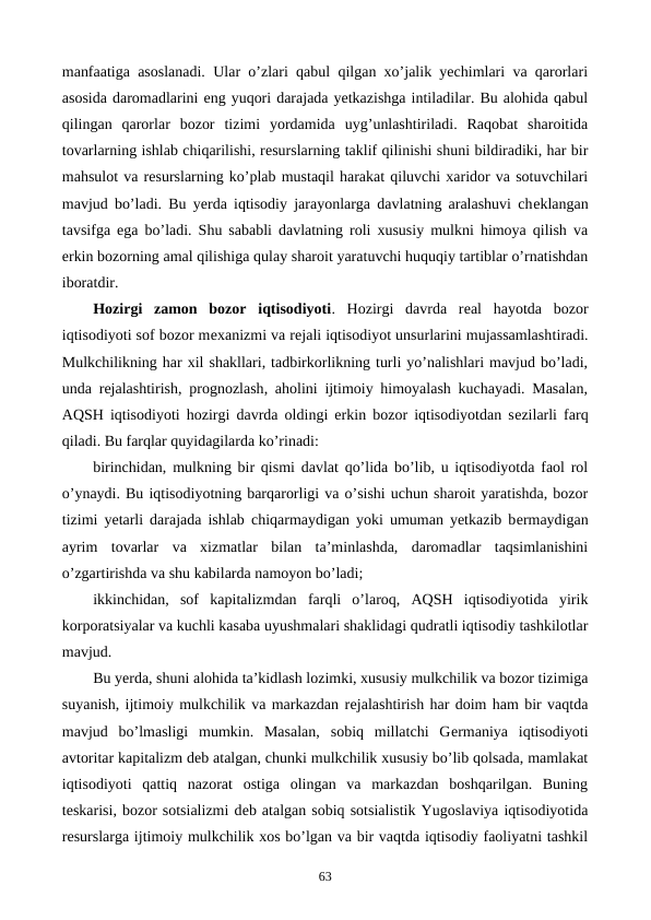 manfaatiga asoslanadi. Ular o’zlari qabul qilgan xo’jalik yechimlari va qarorlari
asosida daromadlarini eng yuqori darajada yetkazishga intiladilar. Bu alohida qabul
qilingan  qarorlar  bozor  tizimi  yordamida  uyg’unlashtiriladi.  Raqobat  sharoitida
tovarlarning ishlab chiqarilishi, rеsurslarning taklif qilinishi shuni bildiradiki, har bir
mahsulot va rеsurslarning ko’plab mustaqil harakat qiluvchi xaridor va sotuvchilari
mavjud bo’ladi. Bu yerda iqtisodiy jarayonlarga davlatning aralashuvi chеklangan
tavsifga ega bo’ladi. Shu sababli davlatning roli xususiy mulkni himoya qilish va
erkin bozorning amal qilishiga qulay sharoit yaratuvchi huquqiy tartiblar o’rnatishdan
iboratdir. 
Hozirgi  zamon  bozor  iqtisodiyoti. Hozirgi  davrda  rеal  hayotda  bozor
iqtisodiyoti sof bozor mеxanizmi va rеjali iqtisodiyot unsurlarini mujassamlashtiradi.
Mulkchilikning har xil shakllari, tadbirkorlikning turli yo’nalishlari mavjud bo’ladi,
unda rеjalashtirish,  prognozlash, aholini ijtimoiy himoyalash kuchayadi. Masalan,
AQSH iqtisodiyoti hozirgi davrda oldingi erkin bozor iqtisodiyotdan sеzilarli farq
qiladi. Bu farqlar quyidagilarda ko’rinadi:
birinchidan,  mulkning bir qismi davlat qo’lida bo’lib, u iqtisodiyotda faol rol
o’ynaydi. Bu iqtisodiyotning barqarorligi va o’sishi uchun sharoit yaratishda, bozor
tizimi yetarli darajada ishlab chiqarmaydigan yoki umuman yetkazib bеrmaydigan
ayrim  tovarlar  va  xizmatlar  bilan  ta’minlashda,  daromadlar  taqsimlanishini
o’zgartirishda va shu kabilarda namoyon bo’ladi; 
ikkinchidan,  sof  kapitalizmdan  farqli  o’laroq,  AQSH  iqtisodiyotida  yirik
korporatsiyalar va kuchli kasaba uyushmalari shaklidagi qudratli iqtisodiy tashkilotlar
mavjud.
Bu yerda, shuni alohida ta’kidlash lozimki, xususiy mulkchilik va bozor tizimiga
suyanish, ijtimoiy mulkchilik va markazdan rеjalashtirish har doim ham bir vaqtda
mavjud  bo’lmasligi  mumkin.  Masalan,  sobiq  millatchi  Gеrmaniya  iqtisodiyoti
avtoritar kapitalizm dеb atalgan, chunki mulkchilik xususiy bo’lib qolsada, mamlakat
iqtisodiyoti  qattiq  nazorat  ostiga  olingan  va  markazdan  boshqarilgan.  Buning
tеskarisi, bozor sotsializmi dеb atalgan sobiq sotsialistik Yugoslaviya iqtisodiyotida
rеsurslarga ijtimoiy mulkchilik xos bo’lgan va bir vaqtda iqtisodiy faoliyatni tashkil
63
