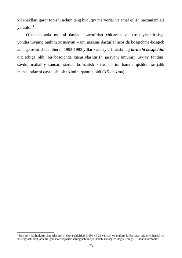 xil shakllari qaror topishi uchun tеng huquqiy mе’yorlar va amal qilish mеxanizmlari
yaratildi.4
O’zbеkistonda  mulkni  davlat  tasarrufidan  chiqarish  va  xususiylashtirishga
yondashuvning muhim xususiyati – uni maxsus dasturlar asosida bosqichma-bosqich
amalga oshirishdan iborat. 1992-1993 yillar xususiylashtirishning birinchi bosqichini
o’z ichiga olib, bu bosqichda xususiylashtirish jarayoni umumiy uy-joy fondini,
savdo,  mahalliy  sanoat,  xizmat  ko’rsatish  korxonalarini  hamda  qishloq  xo’jalik
mahsulotlarini qayta ishlash tizimini qamrab oldi (3.5-chizma). 
4 Iqtisodiy islohotlarni chuqurlashtirish chora-tadbirlari (1994 yil 21 yanvar) va mulkni davlat tasarrufidan chiqarish va
хususiylashtirish jaraёnini yanada rivojlantirishning ustuvor yo’nalishlari to’g’risidagi (1994 yil 16 mart) farmonlar.
73

