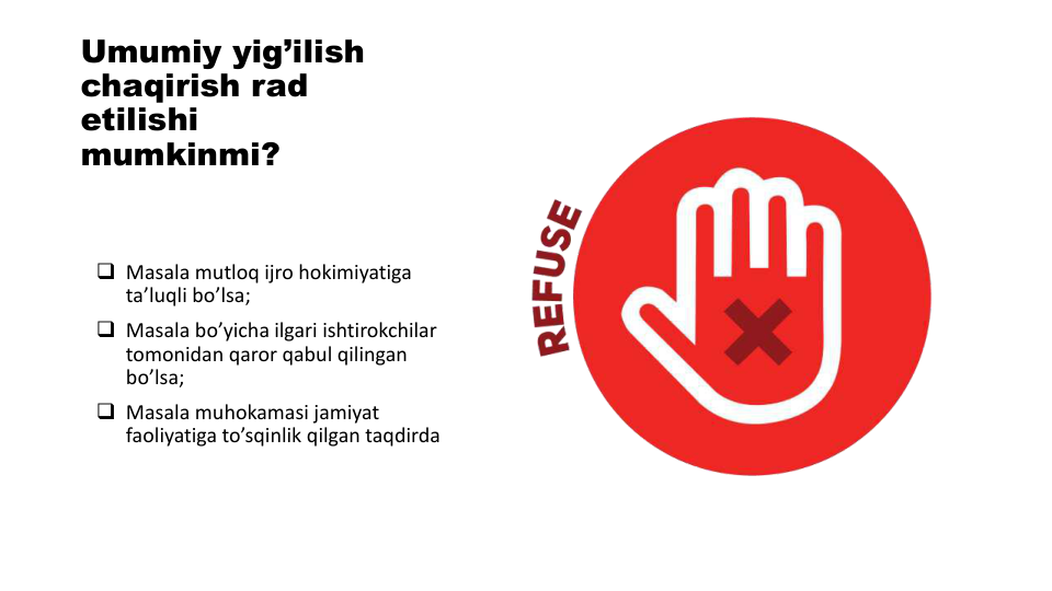 Umumiy yig’ilish
chaqirish rad 
etilishi
mumkinmi?
 Masala mutloq ijro hokimiyatiga
ta’luqli bo’lsa;
 Masala bo’yicha ilgari ishtirokchilar
tomonidan qaror qabul qilingan
bo’lsa;
 Masala muhokamasi jamiyat
faoliyatiga to’sqinlik qilgan taqdirda
