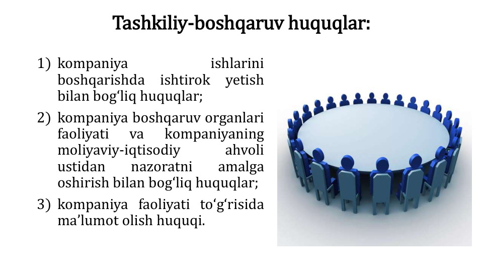Tashkiliy-boshqaruv huquqlar:
1) kompaniya
ishlarini
boshqarishda
ishtirok
yetish
bilan bogʻliq huquqlar;
2) kompaniya boshqaruv organlari
faoliyati
va
kompaniyaning
moliyaviy-iqtisodiy
ahvoli
ustidan
nazoratni
amalga
oshirish bilan bogʻliq huquqlar;
3) kompaniya faoliyati toʻgʻrisida
maʼlumot olish huquqi.
