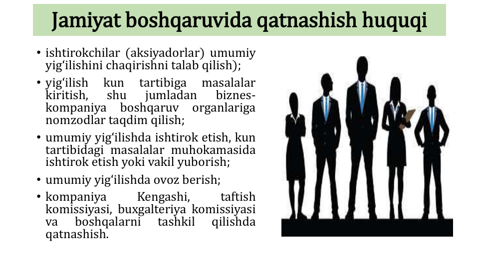 Jamiyat boshqaruvida qatnashish huquqi
• ishtirokchilar (aksiyadorlar) umumiy
yigʻilishini chaqirishni talab qilish);
• yigʻilish
kun
tartibiga
masalalar
kiritish,
shu
jumladan
biznes-
kompaniya
boshqaruv
organlariga
nomzodlar taqdim qilish;
• umumiy yigʻilishda ishtirok etish, kun
tartibidagi masalalar muhokamasida
ishtirok etish yoki vakil yuborish;
• umumiy yigʻilishda ovoz berish;
• kompaniya
Kengashi,
taftish
komissiyasi, buxgalteriya komissiyasi
va
boshqalarni
tashkil
qilishda
qatnashish.
