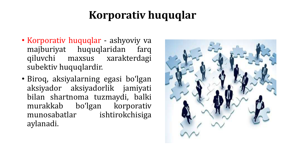 Korporativ huquqlar
• Korporativ huquqlar - ashyoviy va
majburiyat
huquqlaridan
farq
qiluvchi
maxsus
xarakterdagi
subektiv huquqlardir.
• Biroq, aksiyalarning egasi boʻlgan
aksiyador
aksiyadorlik
jamiyati
bilan shartnoma tuzmaydi, balki
murakkab
boʻlgan
korporativ
munosabatlar
ishtirokchisiga
aylanadi.
