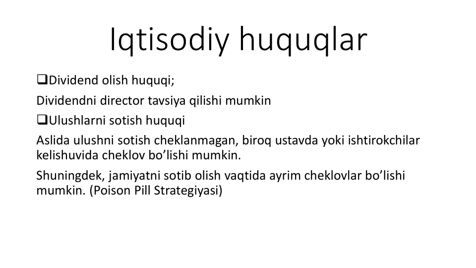Iqtisodiy huquqlar
Dividend olish huquqi;
Dividendni director tavsiya qilishi mumkin
Ulushlarni sotish huquqi
Aslida ulushni sotish cheklanmagan, biroq ustavda yoki ishtirokchilar
kelishuvida cheklov bo’lishi mumkin.
Shuningdek, jamiyatni sotib olish vaqtida ayrim cheklovlar bo’lishi
mumkin. (Poison Pill Strategiyasi) 
