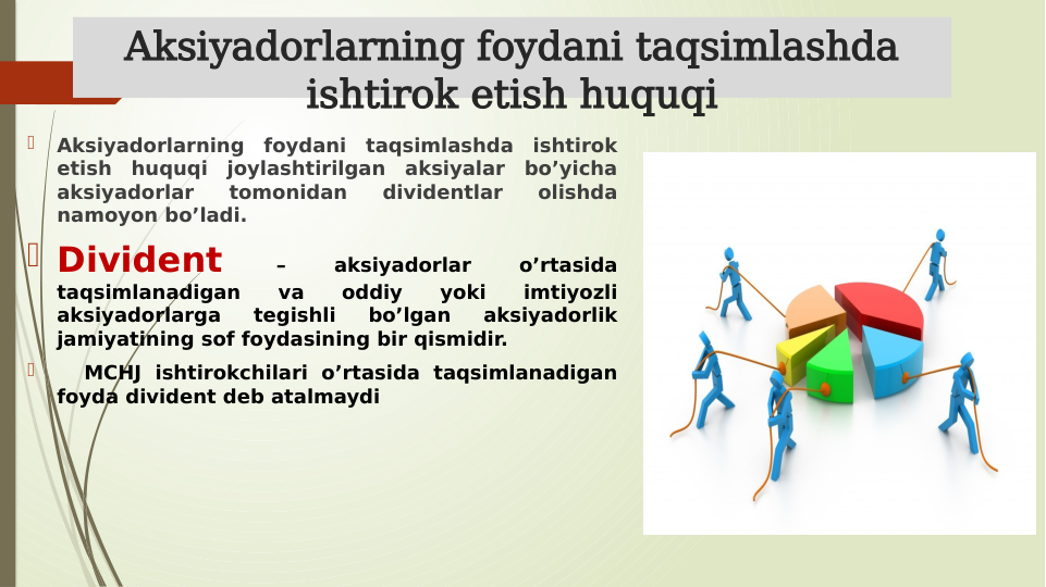 Aksiyadorlarning foydani taqsimlashda 
ishtirok etish huquqi

Aksiyadorlarning foydani taqsimlashda ishtirok 
etish huquqi joylashtirilgan aksiyalar bo’yicha 
aksiyadorlar 
tomonidan 
dividentlar 
olishda 
namoyon bo’ladi. 
 Divident 
– 
aksiyadorlar 
o’rtasida 
taqsimlanadigan 
va 
oddiy 
yoki 
imtiyozli 
aksiyadorlarga 
tegishli 
bo’lgan 
aksiyadorlik 
jamiyatining sof foydasining bir qismidir.

  MCHJ ishtirokchilari o’rtasida taqsimlanadigan 
foyda divident deb atalmaydi
