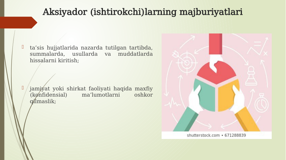 Aksiyador (ishtirokchi)larning majburiyatlari

ta’sis hujjatlarida nazarda tutilgan tartibda, 
summalarda, 
usullarda 
va 
muddatlarda 
hissalarni kiritish; 

jamiyat yoki shirkat faoliyati haqida maxfiy 
(konfidensial) 
ma’lumotlarni 
oshkor 
qilmaslik;
