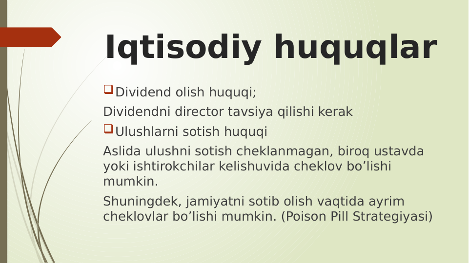 Iqtisodiy huquqlar
Dividend olish huquqi;
Dividendni director tavsiya qilishi kerak
Ulushlarni sotish huquqi
Aslida ulushni sotish cheklanmagan, biroq ustavda 
yoki ishtirokchilar kelishuvida cheklov bo’lishi 
mumkin.
Shuningdek, jamiyatni sotib olish vaqtida ayrim 
cheklovlar bo’lishi mumkin. (Poison Pill Strategiyasi) 
