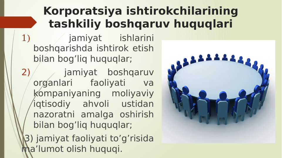 Korporatsiya ishtirokchilarining 
tashkiliy boshqaruv huquqlari
1)  
 
jamiyat 
ishlarini 
boshqarishda ishtirok etish 
bilan bog’liq huquqlar; 
2)  
 
 
jamiyat 
boshqaruv 
organlari 
faoliyati 
va 
kompaniyaning 
moliyaviy 
iqtisodiy 
ahvoli 
ustidan 
nazoratni amalga oshirish 
bilan bog’liq huquqlar;
 3) jamiyat faoliyati to’g’risida 
ma’lumot olish huquqi. 
