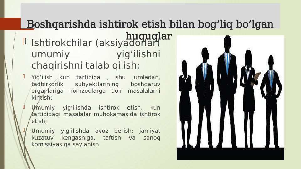 Boshqarishda ishtirok etish bilan bog’liq bo’lgan 
huquqlar 
 Ishtirokchilar (aksiyadorlar) 
umumiy 
yig’ilishni 
chaqirishni talab qilish; 

Yig’ilish 
kun 
tartibiga 
, 
shu 
jumladan, 
tadbirkorlik 
subyektlarining 
boshqaruv 
organlariga nomzodlarga doir masalalarni 
kiritish;

Umumiy 
yig’ilishda 
ishtirok 
etish, 
kun 
tartibidagi masalalar muhokamasida ishtirok 
etish; 

Umumiy yig’ilishda ovoz berish; jamiyat 
kuzatuv 
kengashiga, 
taftish 
va 
sanoq 
komissiyasiga saylanish. 
