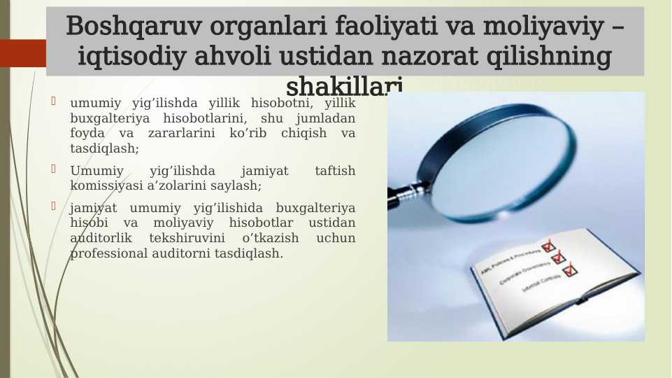 Boshqaruv organlari faoliyati va moliyaviy – 
iqtisodiy ahvoli ustidan nazorat qilishning 
shakillari

umumiy yig’ilishda yillik hisobotni, yillik 
buxgalteriya hisobotlarini, shu jumladan 
foyda 
va 
zararlarini 
ko’rib 
chiqish 
va 
tasdiqlash;

Umumiy 
yig’ilishda 
jamiyat 
taftish 
komissiyasi a’zolarini saylash; 

jamiyat umumiy yig’ilishida buxgalteriya 
hisobi 
va 
moliyaviy 
hisobotlar 
ustidan 
auditorlik 
tekshiruvini 
o’tkazish 
uchun 
professional auditorni tasdiqlash.  

