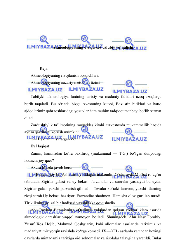  
 
 
 
 
 
Akmeologiyaning o‘ziga xos uslubiy yo‘nalishi 
 
 
         Reja: 
Akmeologiyaning rivojlanish bosqichlari. 
Akmeologiyaning nazariy metodlari tizimi. 
  
Tabiiyki, akmeologiya fanining tarixiy va madaniy ildizlari uzoq-uzoqlarga 
borib taqaladi. Bu o‘rinda bizga Avestoning kitobi, Bexustin bitiklari va hatto 
ajdodlarimiz qabr toshlaridagi yozuvlar ham muhim tadqiqot manbayi bo‘lib xizmat 
qiladi. 
Zardushtiylik ta’limotining muqaddas kitobi «Avesto»da mukammallik haqida 
ayrim qaydlarni ko‘rish mumkin: 
«— Ey olamni yaratgan Zot! 
Ey Haqiqat! 
Zamin, hammadan ko‘ra baxtliroq (mukammal — T.G.) bo‘lgan dunyodagi 
ikkinchi joy qaer? 
Axura Mazda javob berdi: 
— Bunday joy bir Ashavan uy tiklagan makondir. O‘sha uyda Mo‘bat ro‘zg‘or 
tebratadi. Sigirlar galasi va uy bekasi, farzandlar va suruvlar yashaydi bu uyda. 
Sigirlar galasi yaxshi parvarish qilinadi... Tevalar xo‘raki farovon, yaxshi itlarning 
rizqi serob.Uy bekasi baxtiyor. Farzandlar shodmon. Hamisha olov gurillab turadi. 
Tiriklikning go‘zal bir hodisasi yaxshilikka qovushadi». 
Abu Rayhon Beruniyning «Qadimgi xalqlardan qolgan yodgorliklar» asarida 
akmeologik qarashlar yaqqol namoyon bo‘ladi. Shuningdek, Abu Nasr Forobiy, 
Yusuf Xos Hojib, Mahmud Qoshg‘ariy, kabi allomalar asarlarida tariximiz va 
madaniyatimiz yorqin ravishda ko‘zga komadi. IX—XII- asrlarda va undan keyingi 
davrlarda mintaqamiz tarixiga oid solnomalar va risolalar talaygina yaratildi. Bular 
