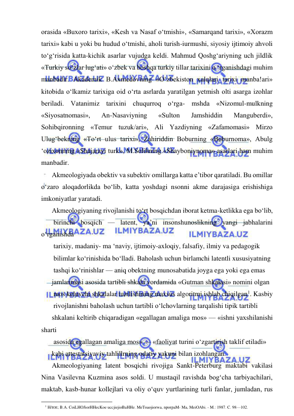  
 
orasida «Buxoro tarixi», «Kesh va Nasaf o‘tmishi», «Samarqand tarixi», «Xorazm 
tarixi» kabi u yoki bu hudud o‘tmishi, aholi turish-iurmushi, siyosiy ijtimoiy ahvoli 
to‘g‘risida katta-kichik asarlar vujudga keldi. Mahmud Qoshg‘ariyning uch jildlik 
«Turkiy so‘zlar lug‘ati» o‘zbek va boshqa turkiy tillar tarixini o ‘rganishdagi muhim 
manbadir. Akademik B.Axmedovning «O‘zbekiston xalqlari tarixi manba!ari» 
kitobida o‘lkamiz tarixiga oid o‘rta asrlarda yaratilgan yetmish olti asarga izohlar 
beriladi. Vatanimiz tarixini chuqurroq o‘rga- mshda «Nizomul-mulkning 
«Siyosatnomasi», 
An-Nasaviyning 
«Sulton 
Jamshiddin 
Manguberdi», 
Sohibqironning «Temur tuzuk/ari», Ali Yazdiyning «Zafamomasi» Mirzo 
Ulug‘bekning «To‘rt ulus tarixi», Zahiriddin Boburning «Boburnoma», Abulg 
‘ozixonning «Shajarayi turk», M.Solihning «Shayboniynoma» asarlari ham muhim 
manbadir. 
Akmeologiyada obektiv va subektiv omillarga katta e’tibor qaratiladi. Bu omillar 
o‘zaro aloqadorlikda bo‘lib, katta yoshdagi nsonni akme darajasiga erishishiga 
imkoniyatlar yaratadi. 
Akmeologiyaning rivojlanishi to‘rt bosqichdan iborat ketma-ketlikka ega bo‘lib, 
 birinchi bosqich — latent, ya’ni insonshunoslikning yangi jabhalarini 
o‘rganishda 
 tarixiy, madaniy- ma ‘naviy, ijtimoiy-axloqiy, falsafiy, ilmiy va pedagogik 
 bilimlar ko‘rinishida bo‘lladi. Baholash uchun birlamchi latentli xususiyatning 
 tashqi ko‘rinishlar — aniq obektning munosabatida joyga ega yoki ega emas  
jamlanmasi asosida tartibli shkala yordamida «Gutman shkalasi» nomini olgan 
 mos keluvchi shkalalar tuzilishining maxsus algoritmi ishlab chiqilgan1. Kasbiy 
 rivojlanishni baholash uchun tartibli o‘lchovlarning tarqalishi tipik tartibli  
shkalani keltirib chiqaradigan «egallagan amaliga mos» — «ishni yaxshilanishi 
sharti 
 asosida egallagan amaliga mos» — «faoliyat turini o‘zgartirish taklif etiladi»  
kabi attestatsiyaviy tahlillrning odatiy yakuni bilan izohlangan. 
Akmeologiyaning latent bosqichi rivojiga Sankt-Peterburg maktabi vakilasi 
Nina Vasilevna Kuzmina asos soldi. U mustaqil ravishda bog‘cha tarbiyachilari, 
maktab, kasb-hunar kollejlari va oliy o‘quv yurtlarining turli fanlar, jumladan, rus 
                                                                 
1 H/IOE; B.A. CoiLHOJiorHHecKoe uccjiejioBaHHe. MeToaojiorwa, nporpaM- Ma, MeiOAbi. - M.: 1987. C. 98—102. 
