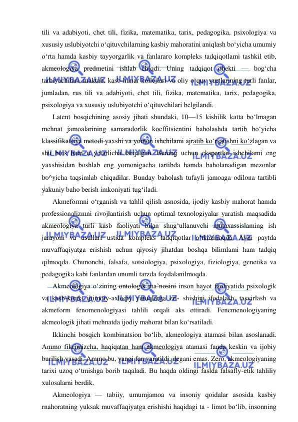  
 
tili va adabiyoti, chet tili, fizika, matematika, tarix, pedagogika, psixologiya va 
xususiy uslubiyotchi o‘qituvchilarning kasbiy mahoratini aniqlash bo‘yicha umumiy 
o‘rta hamda kasbiy tayyorgarlik va fanlararo kompleks tadqiqotlami tashkil etib, 
akmeologiya predmetini ishlab chiqdi. Uning tadqiqot obekti — bog‘cha 
tarbiyachilari, maktab, kasb-hunar kollejlari va oliy o‘quv yurtlarining turli fanlar, 
jumladan, rus tili va adabiyoti, chet tili, fizika, matematika, tarix, pedagogika, 
psixologiya va xususiy uslubiyotchi o‘qituvchilari belgilandi. 
Latent bosqichining asosiy jihati shundaki, 10—15 kishilik katta bo‘lmagan 
mehnat jamoalarining samaradorlik koeffitsientini baholashda tartib bo‘yicha 
klassifikatsiya metodi yaxshi va yomon ishchilami ajratib ko‘rsatishni ko‘zlagan va 
shu bois ham u yetarlicha tarqalgan. Buning uchun ekspertlar ishchilami eng 
yaxshisidan boshlab eng yomonigacha tartibda hamda baholanadigan mezonlar 
bo^yicha taqsimlab chiqadilar. Bunday baholash tufayli jamoaga odilona tartibli 
yakuniy baho berish imkoniyati tug‘iladi. 
Akmeformni o‘rganish va tahlil qilish asnosida, ijodiy kasbiy mahorat hamda 
professionalizmni rivojlantirish uchun optimal texnologiyalar yaratish maqsadida 
akmeologiya turli kasb faoliyati bilan shug‘ullanuvchi mutaxassislaming ish 
jarayoni va usullari ustida kompleks tadqiqotlar o‘tkazmoqda. Ayni paytda 
muvaffaqiyatga erishish uchun qiyosiy jihatdan boshqa bilimlami ham tadqiq 
qilmoqda. Chunonchi, falsafa, sotsiologiya, psixologiya, fiziologiya, genetika va 
pedagogika kabi fanlardan unumli tarzda foydalanilmoqda. 
Akmeologiya o‘zining ontologik ma’nosini inson hayot faoliyatida psixologik 
va kasb-korda ijtimoiy-axloqiy yutuqlarga eri- shishini ifodalash, tasvirlash va 
akmeform fenomenologiyasi tahlili orqali aks ettiradi. Fencmenologiyaning 
akmeologik jihati mehnatda ijodiy mahorat bilan ko‘rsatiladi. 
Ikkinchi bosqich kombinatsion bo‘lib, akmeologiya atamasi bilan asoslanadi. 
Ammo fikrimizcha, haqiqatan ham akmeologiya atamasi fanda keskin va ijobiy 
burilish yasadi. Ammo bu, yangi fan yaratildi, degani emas. Zero, akmeologiyaning 
tarixi uzoq o‘tmishga borib taqaladi. Bu haqda oldingi faslda falsafly-etik tahliliy 
xulosalarni berdik. 
Akmeologiya — tabiiy, umumjamoa va insoniy qoidalar asosida kasbiy 
rnahoratning yuksak muvaffaqiyatga erishishi haqidagi ta - limot bo‘lib, insonning 
