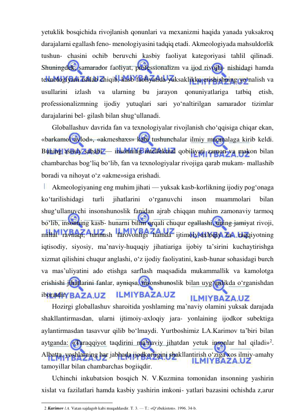  
 
yetuklik bosqichida rivojlanish qonunlari va mexanizmi haqida yanada yuksakroq 
darajalarni egallash feno- menologiyasini tadqiq etadi. Akmeologiyada mahsuldorlik 
tushun- chasini ochib beruvchi kasbiy faoliyat kategoriyasi tahlil qilinadi. 
Shuningdek, samarador faoliyat, professionalizm va ijod rivojla- nishidagi hamda 
texnologiyani ishlab chiqib, kasb faoliyatida yuksaklikka erishishning yo‘nalish va 
usullarini izlash va 
ularning bu jarayon qonuniyatlariga 
tatbiq 
etish, 
professionalizmning ijodiy yutuqlari sari yo‘naltirilgan samarador tizimlar 
darajalarini bel- gilash bilan shug‘ullanadi. 
Globallashuv davrida fan va texnologiyalar rivojlanish cho‘qqisiga chiqar ekan, 
«barkamol avlod», «akmeshaxs» kabi tushunchalar ilmiy muomalaga kirib keldi. 
Buning asosiy sababi — insonning intellektual qobiliyati zamon va makon bilan 
chambarchas bog‘liq bo‘lib, fan va texnologiyalar rivojiga qarab mukam- mallashib 
boradi va nihoyat o‘z «akme»siga erishadi. 
Akmeologiyaning eng muhim jihati — yuksak kasb-korlikning ijodiy pog‘onaga 
ko‘tarilishidagi 
turli 
jihatlarini 
o‘rganuvchi 
inson 
muammolari 
bilan 
shug‘ullanuvchi insonshunoslik fanidan ajrab chiqqan muhim zamonaviy tarmoq 
bo‘lib, insonning kasb- hunarni bilim orqali chuqur egallashi, uning jamiyat rivoji, 
millat ravnaqi, turmush farovonligi hamda ijtimoiy-axloqiy ta- raqqiyotning 
iqtisodiy, siyosiy, ma’naviy-huquqiy jihatiariga ijobiy ta’sirini kuchaytirishga 
xizmat qilishini chuqur anglashi, o‘z ijodiy faoliyatini, kasb-hunar sohasidagi burch 
va mas’uliyatini ado etishga sarflash maqsadida mukammallik va kamolotga 
erishishi jihatlarini fanlar, ayniqsa, insonshunoslik bilan uyg‘unlikda o‘rganishdan 
iboratdir. 
Hozirgi globallashuv sharoitida yoshlaming ma’naviy olamini yuksak darajada 
shakllantirmasdan, ularni ijtimoiy-axloqiy jara- yonlaining ijodkor subektiga 
aylantirmasdan tasavvur qilib bo‘lmaydi. Yurtboshimiz LA.Karimov ta’biri bilan 
aytganda: «Taraqqiyot taqdirini ma’naviy jihatdan yetuk insonlar hal qiladi»2. 
Albatta, yoshlarning har jabhada ijodkorligini shakllantirish o‘ziga xos ilmiy-amahy 
tamoyillar bilan chambarchas bogiiqdir. 
Uchinchi inkubatsion bosqich N. V.Kuzmina tomonidan insonning yashirin 
xislat va fazilatlari hamda kasbiy yashirin imkoni- yatlari bazasini ochishda z,arur 
                                                                 
2 Karimov l.A. Vatan sajdagob kabi muqaddasdir. T. 3. — T.: «Q‘zbekiston». 1996. 34-b. 
