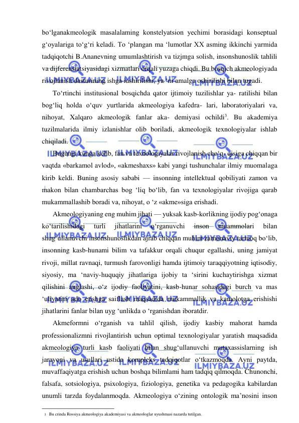  
 
bo‘lganakmeologik masalalaming konstelyatsion yechimi borasidagi konseptual 
g‘oyalariga to‘g‘ri keladi. To ‘plangan ma ‘lumotlar XX asming ikkinchi yarmida 
tadqiqotchi B.Ananevning umumlashtirish va tizjmga solish, insonshunoslik tahlili 
va dijferensiatsiyasidagi xizmatlari orqali yuzaga chiqdi. Bu bosqich akmeologiyada 
rivojlanish dasturining ishga iushirilishi, ya ‘ni amalga oshirilishi bilan tugadi. 
To‘rtinchi institusional bosqichda qator ijtimoiy tuzilishlar ya- ratilishi bilan 
bog‘liq holda o‘quv yurtlarida akmeologiya kafedra- lari, laboratoriyalari va, 
nihoyat, Xalqaro akmeologik fanlar aka- demiyasi ochildi3. Bu akademiya 
tuzilmalarida ilmiy izlanishlar olib boriladi, akmeologik texnologiyalar ishlab 
chiqiladi. 
Bugungi kunga kelib, fan va texnologiyalar rivojlanish cho‘q- qisiga chiqqan bir 
vaqtda «barkamol avlod», «akmeshaxs» kabi yangi tushunchalar ilmiy muomalaga 
kirib keldi. Buning asosiy sababi — insonning intellektual qobiliyati zamon va 
makon bilan chambarchas bog ‘liq bo‘lib, fan va texnologiyalar rivojiga qarab 
mukammallashib boradi va, nihoyat, o ‘z «akme»siga erishadi. 
Akmeologiyaning eng muhim jihati — yuksak kasb-korlikning ijodiy pog‘onaga 
ko‘tarilishidagi 
turli 
jihatlarini 
o‘rganuvchi 
inson 
muammolari 
bilan 
shug‘ullanuvchi insonshunoslikdan ajrab chiqqan muhim zamonaviy tartnoq bo‘lib, 
insonning kasb-hunami bilim va tafakkur orqali chuqur egallashi, uning jamiyat 
rivoji, millat ravnaqi, turmush farovonligi hamda ijtimoiy taraqqiyotning iqtisodiy, 
siyosiy, ma ‘naviy-huquqiy jihatlariga ijobiy ta ‘sirini kuchaytirishga xizmat 
qilishini anglashi, o‘z ijodiy faoliyatini, kasb-hunar sohasidagi burch va mas 
‘uliyatini ado etishga saiflash maqsadida mukammallik va kamolotga erishishi 
jihatlarini fanlar bilan uyg ‘unlikda o ‘rganishdan iboratdir. 
Akmeformni o‘rganish va tahlil qilish, ijodiy kasbiy mahorat hamda 
professionalizmni rivojlantirish uchun optimal texnologiyalar yaratish maqsadida 
akmeologiya turli kasb faoliyati bilan shug‘ullanuvchi mutaxassislarning ish 
jarayoni va usullari ustida kompleks tadqiqotlar o‘tkazmoqda. Ayni paytda, 
muvaffaqiyatga erishish uchun boshqa bilimlami ham tadqiq qilmoqda. Chunonchi, 
falsafa, sotsiologiya, psixologiya, fiziologiya, genetika va pedagogika kabilardan 
unumli tarzda foydalanmoqda. Akmeologiya o‘zining ontologik ma’nosini inson 
                                                                 
3 Bu crinda Rossiya akmeologiya akademiyasi va akmeologlar uyushmasi nazarda tutilgan. 
