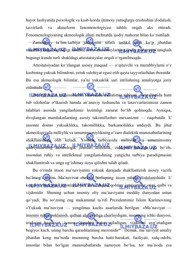  
 
hayot faoliyatida psixologik va kasb-korda ijtimoiy yutuqlarga erishishini ifodalash, 
tasvirlash 
va 
akmeform 
fenomenologiyasi 
tahlili 
orqali 
aks 
ettiradi. 
Fenomenologiyaning akmeologik jihati mehnatda ijodiy mahorat bilan ko‘rsatiladi. 
Zamonaviy ta’lim-tarbiya jarayonini sifatli tashkil etish ko‘p jihatdan 
murabbiylarga bog‘liqligi sababli, ustoz-murabbiylarning ijodiy mahoratini aniqlash 
bugungi kunda turli shakldagi attestatsiyalar orqali o‘rganilmoqda. 
Attestatsiyadan ko‘zlangan asosiy maqsad — o‘qituvchi va murabbiylarni o‘z 
kasbining yuksak bilimdoni, yetuk salohiyat egasi etib qayta tayyorlashdan iboratdir. 
Bu esa akmeologik bilimlar, ya’ni yuksaklik sari intilishning amaliyotga joriy 
etilishidir. 
Hozirgi bozor munosabatlari sharoitida millatimiz rahiyati, mentalitetida ham 
tub islohotlar o‘tkazish hamda an’anaviy tushuncha va tasavvurlarimizni zamon 
talablari asosida yangilashimiz lozimligi zarurat bo‘lib qolmoqda. Ayniqsa, 
rivojlangan mamlakatlarning asosiy takomillashuv mexanizmi — raqobatdir. U 
insonni doimo yuksaklikka, takomillikka, barkamoliikka undaydi. Bu jihat 
akmeologiyada milliylik va umuminsoniylikning o‘zaro dialektik munosabatlarining 
shakllanishiga olib keladi. Yoshlar tarbiyasida milliylik va umuminsoniy 
qadriyatlarning akmeologik jihatlari dialektik, ziddiyatli tabiatga ega bo‘iib, 
insondan ruhiy va intellektual yangilanishning yangicha tarbiya paradigmasini 
shakllantirish va unga og‘ishmay iioya qilishni talab qiladi. 
Bu o‘rinda inson ma’naviyatini yuksak darajada shakllantirish asosiy vazifa 
bo‘lmog‘i lozim. Ma’navivat cheksiz borliqning inson mhida ifodalanishidir. U 
komil va barkamol insonlarni yeti sh u ribgina qolmay jamiyatning ongi, qalbi va 
vijdonidir. Shuning uchun insoniy oliy ma’naviyatni moddiy dunyodan ustun 
qo‘yadi. Bu so‘zning eng mukammal ta’rifi Prezidentimiz Islom Karimovning 
«Yuksak ma’naviyat — yengilmas kuch» asarlarida berilgan: «Ma’naviyat — 
insonni ruhan poklanish, qalban ulg‘ayishga chorlaydigan, insonning ichki dunyosi, 
irodasini baquvvat, iymon-e’tiqodini butun qiladigan, vijdonini uyg‘otadigan 
beqiyos kuch, uning barcha qarashlarining mezonidir* . Demak, ma’naviyat amaliy 
jihatdan keng ma’noda insonning barcha hatti-harakati, faoliyati, xulq-odobi, 
insonlar bilan bo‘lgan munosabatlarida namoyon bo‘lsa, tor ma’noda esa 
