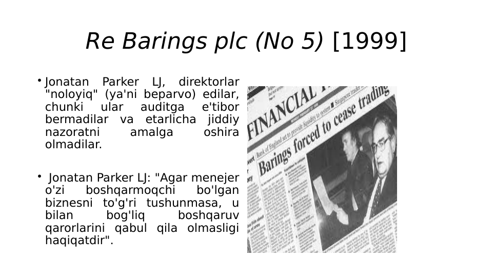 Re Barings plc (No 5) [1999]
 Jonatan 
Parker 
LJ, 
direktorlar 
"noloyiq" (ya'ni beparvo) edilar, 
chunki 
ular 
auditga 
e'tibor 
bermadilar va etarlicha jiddiy 
nazoratni 
amalga 
oshira 
olmadilar.
  Jonatan Parker LJ: "Agar menejer 
o'zi 
boshqarmoqchi 
bo'lgan 
biznesni to'g'ri tushunmasa, u 
bilan 
bog'liq 
boshqaruv 
qarorlarini qabul qila olmasligi 
haqiqatdir".
