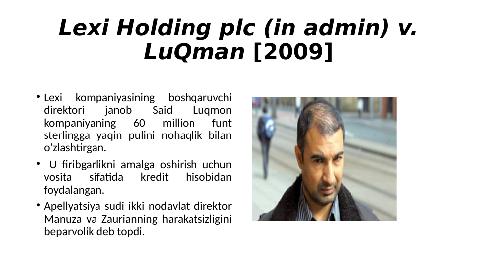 Lexi Holding plc (in admin) v. 
LuQman [2009]
 Lexi 
kompaniyasining 
boshqaruvchi 
direktori 
janob 
Said 
Luqmon 
kompaniyaning 
60 
million 
funt 
sterlingga yaqin pulini nohaqlik bilan 
o'zlashtirgan.
  U firibgarlikni amalga oshirish uchun 
vosita 
sifatida 
kredit 
hisobidan 
foydalangan. 
 Apellyatsiya sudi ikki nodavlat direktor 
Manuza va Zaurianning harakatsizligini 
beparvolik deb topdi.
