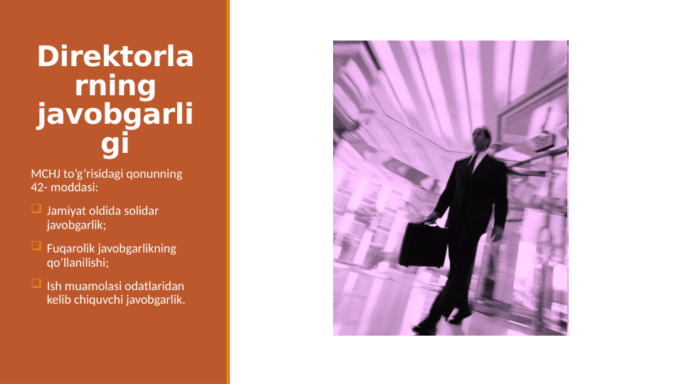 Direktorla
rning 
javobgarli
gi
MCHJ to’g’risidagi qonunning  
42- moddasi:
 Jamiyat oldida solidar 
javobgarlik;
 Fuqarolik javobgarlikning 
qo’llanilishi;
 Ish muamolasi odatlaridan 
kelib chiquvchi javobgarlik. 

