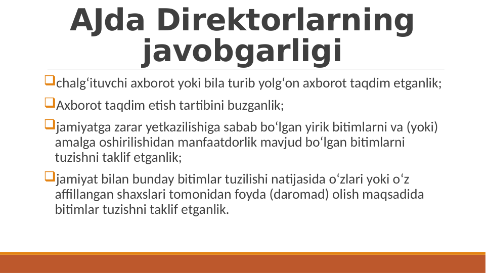 AJda Direktorlarning 
javobgarligi
chalg‘ituvchi axborot yoki bila turib yolg‘on axborot taqdim etganlik;
Axborot taqdim etish tartibini buzganlik;
jamiyatga zarar yetkazilishiga sabab bo‘lgan yirik bitimlarni va (yoki) 
amalga oshirilishidan manfaatdorlik mavjud bo‘lgan bitimlarni 
tuzishni taklif etganlik;
jamiyat bilan bunday bitimlar tuzilishi natijasida o‘zlari yoki o‘z 
affillangan shaxslari tomonidan foyda (daromad) olish maqsadida 
bitimlar tuzishni taklif etganlik.
