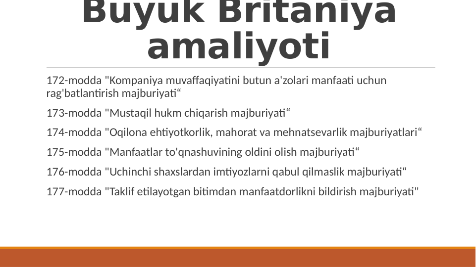 Buyuk Britaniya 
amaliyoti
 172-modda "Kompaniya muvaffaqiyatini butun a'zolari manfaati uchun 
rag'batlantirish majburiyati“
 173-modda "Mustaqil hukm chiqarish majburiyati“
 174-modda "Oqilona ehtiyotkorlik, mahorat va mehnatsevarlik majburiyatlari“
 175-modda "Manfaatlar to'qnashuvining oldini olish majburiyati“
 176-modda "Uchinchi shaxslardan imtiyozlarni qabul qilmaslik majburiyati“
 177-modda "Taklif etilayotgan bitimdan manfaatdorlikni bildirish majburiyati"
