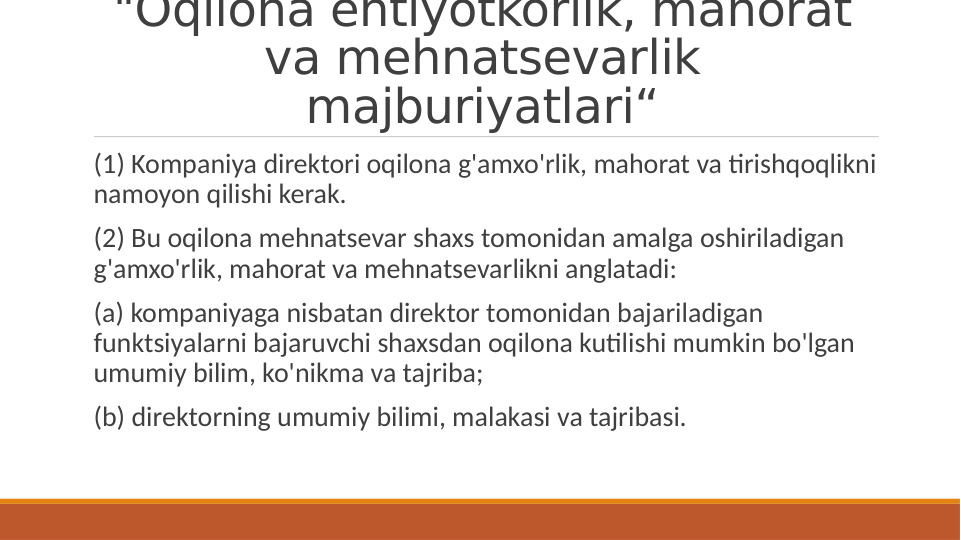 "Oqilona ehtiyotkorlik, mahorat 
va mehnatsevarlik 
majburiyatlari“
 (1) Kompaniya direktori oqilona g'amxo'rlik, mahorat va tirishqoqlikni 
namoyon qilishi kerak.
 (2) Bu oqilona mehnatsevar shaxs tomonidan amalga oshiriladigan 
g'amxo'rlik, mahorat va mehnatsevarlikni anglatadi:
 (a) kompaniyaga nisbatan direktor tomonidan bajariladigan 
funktsiyalarni bajaruvchi shaxsdan oqilona kutilishi mumkin bo'lgan 
umumiy bilim, ko'nikma va tajriba;
 (b) direktorning umumiy bilimi, malakasi va tajribasi.
