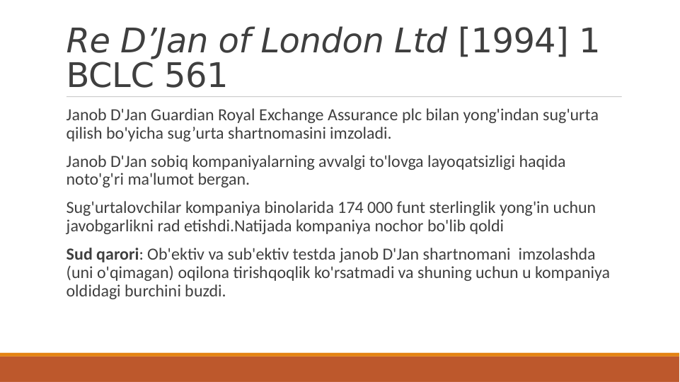 Re D’Jan of London Ltd [1994] 1 
BCLC 561
 Janob D'Jan Guardian Royal Exchange Assurance plc bilan yong'indan sug'urta 
qilish bo'yicha sug’urta shartnomasini imzoladi.
 Janob D'Jan sobiq kompaniyalarning avvalgi to'lovga layoqatsizligi haqida 
noto'g'ri ma'lumot bergan.
 Sug'urtalovchilar kompaniya binolarida 174 000 funt sterlinglik yong'in uchun 
javobgarlikni rad etishdi.Natijada kompaniya nochor bo'lib qoldi
 Sud qarori: Ob'ektiv va sub'ektiv testda janob D'Jan shartnomani  imzolashda 
(uni o'qimagan) oqilona tirishqoqlik ko'rsatmadi va shuning uchun u kompaniya 
oldidagi burchini buzdi.
