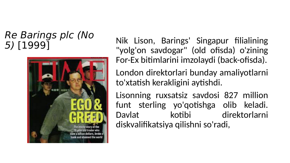 Re Barings plc (No 
5) [1999]
Nik Lison, Barings' Singapur filialining 
"yolg'on savdogar" (old ofisda) o'zining 
For-Ex bitimlarini imzolaydi (back-ofisda).
London direktorlari bunday amaliyotlarni 
to'xtatish kerakligini aytishdi. 
Lisonning ruxsatsiz savdosi 827 million 
funt sterling yo'qotishga olib keladi. 
Davlat 
kotibi 
direktorlarni 
diskvalifikatsiya qilishni so'radi, 
