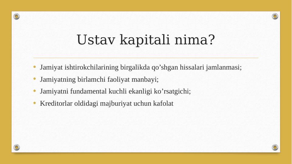 Ustav kapitali nima?
• Jamiyat ishtirokchilarining birgalikda qo’shgan hissalari jamlanmasi;
• Jamiyatning birlamchi faoliyat manbayi;
• Jamiyatni fundamental kuchli ekanligi ko’rsatgichi;
• Kreditorlar oldidagi majburiyat uchun kafolat
