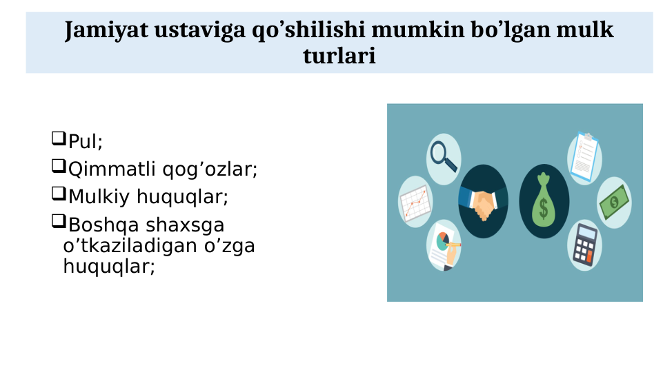 Jamiyat ustaviga qo’shilishi mumkin bo’lgan mulk 
turlari
Pul;
Qimmatli qog’ozlar;
Mulkiy huquqlar;
Boshqa shaxsga 
o’tkaziladigan o’zga 
huquqlar;
