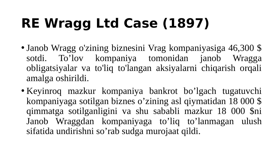 RE Wragg Ltd Case (1897)
• Janob Wragg o'zining biznesini Vrag kompaniyasiga 46,300 $ 
sotdi. 
To’lov 
kompaniya 
tomonidan 
janob 
Wragga 
obligatsiyalar va to'liq to'langan aksiyalarni chiqarish orqali 
amalga oshirildi.
• Keyinroq mazkur kompaniya bankrot bo’lgach tugatuvchi 
kompaniyaga sotilgan biznes o’zining asl qiymatidan 18 000 $ 
qimmatga sotilganligini va shu sababli mazkur 18 000 $ni 
Janob Wraggdan kompaniyaga to’liq to’lanmagan ulush 
sifatida undirishni so’rab sudga murojaat qildi.
