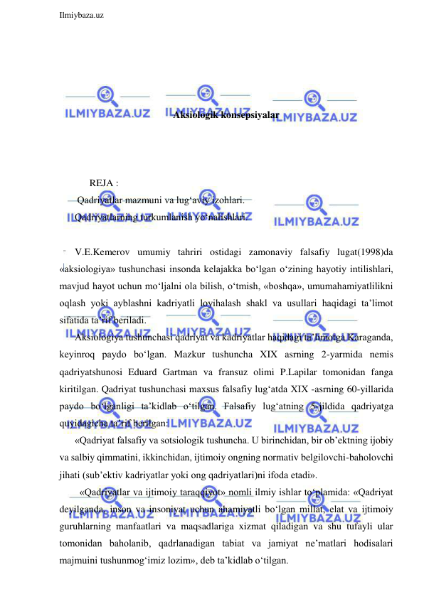  
Ilmiybaza.uz 
 
 
 
 
 
Aksiologik konsepsiyalar 
 
 
 
      REJA : 
 Qadriyatlar mazmuni va lug‘aviy izohlari. 
Qadriyatlarning turkumlanish yo‘nalishlari. 
 
V.E.Kemerov umumiy tahriri ostidagi zamonaviy falsafiy lugat(1998)da 
«aksiologiya» tushunchasi insonda kelajakka bo‘lgan o‘zining hayotiy intilishlari, 
mavjud hayot uchun mo‘ljalni ola bilish, o‘tmish, «boshqa», umumahamiyatlilikni 
oqlash yoki ayblashni kadriyatli loyihalash shakl va usullari haqidagi ta’limot 
sifatida ta’rif beriladi. 
Aksiologiya tushunchasi qadriyat va kadriyatlar haqidagi ta’limotga Karaganda, 
keyinroq paydo bo‘lgan. Mazkur tushuncha XIX asrning 2-yarmida nemis 
qadriyatshunosi Eduard Gartman va fransuz olimi P.Lapilar tomonidan fanga 
kiritilgan. Qadriyat tushunchasi maxsus falsafiy lug‘atda XIX -asrning 60-yillarida 
paydo bo‘lganligi ta’kidlab o‘tilgan. Falsafiy lug‘atning 5-jildida qadriyatga 
quyidagicha ta’rif berilgan: 
«Qadriyat falsafiy va sotsiologik tushuncha. U birinchidan, bir ob’ektning ijobiy 
va salbiy qimmatini, ikkinchidan, ijtimoiy ongning normativ belgilovchi-baholovchi 
jihati (sub’ektiv kadriyatlar yoki ong qadriyatlari)ni ifoda etadi». 
  «Qadriyatlar va ijtimoiy taraqqiyot» nomli ilmiy ishlar to‘plamida: «Qadriyat 
deyilganda, inson va insoniyat uchun ahamiyatli bo‘lgan millat, elat va ijtimoiy 
guruhlarning manfaatlari va maqsadlariga xizmat qiladigan va shu tufayli ular 
tomonidan baholanib, qadrlanadigan tabiat va jamiyat ne’matlari hodisalari 
majmuini tushunmog‘imiz lozim», deb ta’kidlab o‘tilgan. 
