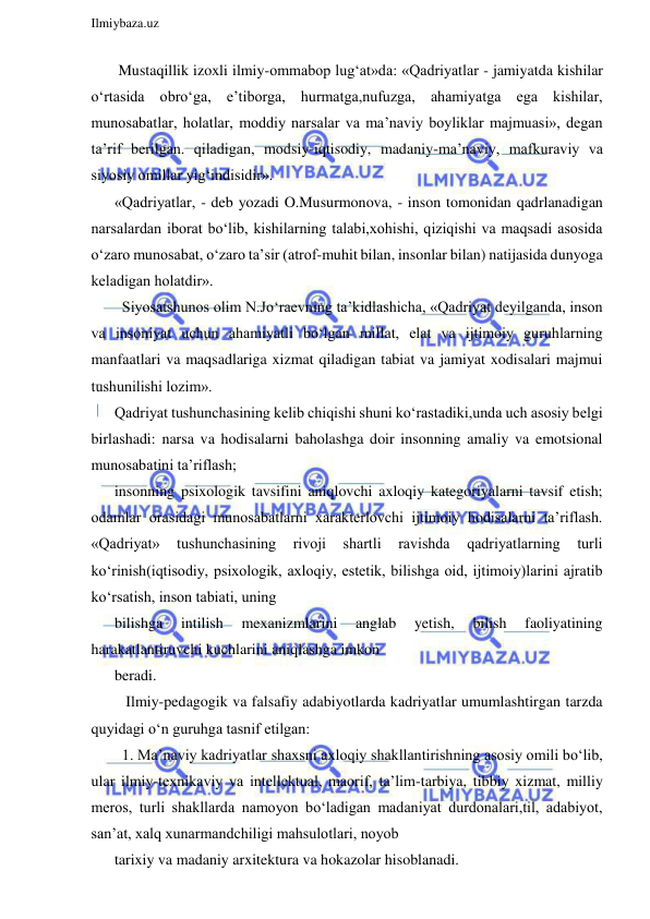  
Ilmiybaza.uz 
 
 Mustaqillik izoxli ilmiy-ommabop lug‘at»da: «Qadriyatlar - jamiyatda kishilar 
o‘rtasida obro‘ga, e’tiborga, hurmatga,nufuzga, ahamiyatga ega kishilar, 
munosabatlar, holatlar, moddiy narsalar va ma’naviy boyliklar majmuasi», degan 
ta’rif berilgan. qiladigan, modsiy-iqtisodiy, madaniy-ma’naviy, mafkuraviy va 
siyosiy omillar yig‘indisidir». 
«Qadriyatlar, - deb yozadi O.Musurmonova, - inson tomonidan qadrlanadigan 
narsalardan iborat bo‘lib, kishilarning talabi,xohishi, qiziqishi va maqsadi asosida 
o‘zaro munosabat, o‘zaro ta’sir (atrof-muhit bilan, insonlar bilan) natijasida dunyoga 
keladigan holatdir». 
  Siyosatshunos olim N.Jo‘raevning ta’kidlashicha, «Qadriyat deyilganda, inson 
va insoniyat uchun ahamiyatli bo‘lgan millat, elat va ijtimoiy guruhlarning 
manfaatlari va maqsadlariga xizmat qiladigan tabiat va jamiyat xodisalari majmui 
tushunilishi lozim». 
Qadriyat tushunchasining kelib chiqishi shuni ko‘rastadiki,unda uch asosiy belgi 
birlashadi: narsa va hodisalarni baholashga doir insonning amaliy va emotsional 
munosabatini ta’riflash;  
insonning psixologik tavsifini aniqlovchi axloqiy kategoriyalarni tavsif etish; 
odamlar orasidagi munosabatlarni xarakterlovchi ijtimoiy hodisalarni ta’riflash. 
«Qadriyat» 
tushunchasining 
rivoji 
shartli 
ravishda 
qadriyatlarning 
turli 
ko‘rinish(iqtisodiy, psixologik, axloqiy, estetik, bilishga oid, ijtimoiy)larini ajratib 
ko‘rsatish, inson tabiati, uning 
bilishga 
intilish 
mexanizmlarini 
anglab 
yetish, 
bilish 
faoliyatining 
harakatlantiruvchi kuchlarini aniqlashga imkon 
beradi.  
   Ilmiy-pedagogik va falsafiy adabiyotlarda kadriyatlar umumlashtirgan tarzda 
quyidagi o‘n guruhga tasnif etilgan: 
  1. Ma’naviy kadriyatlar shaxsni axloqiy shakllantirishning asosiy omili bo‘lib, 
ular ilmiy-texnikaviy va intellektual, maorif, ta’lim-tarbiya, tibbiy xizmat, milliy 
meros, turli shakllarda namoyon bo‘ladigan madaniyat durdonalari,til, adabiyot, 
san’at, xalq xunarmandchiligi mahsulotlari, noyob 
tarixiy va madaniy arxitektura va hokazolar hisoblanadi. 
