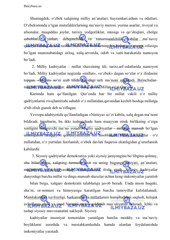  
Ilmiybaza.uz 
 
Shuningdek, o‘zbek xalqining milliy an’analari, bayramlari,udum va odatlari, 
O‘zbekistonda o‘tgan mutafakkirlarning ma’naviy merosi, yozma asarlar, rivoyat va 
afsonalar, muqaddas joylar, tarixiy yodgorliklar, musiqa va qo‘shiqlari, cholgu 
asboblari, 
o‘yinlari, 
dehqonchilik 
va 
xunarmandchilik 
kabilar 
ma’naviy 
qadriyatlarning asosini tashkil etadi. Ular kishilarning bir-birlariga, vatanga, oilasiga 
bo‘lgan munosabatidagi axloq, xulq-atvorida, odob va xatti-harakatida namoyon 
bo‘ladi. 
  2. Milliy kadriyatlar - millat shaxsining tili, tarixi,urf-odatlarida namoyon 
bo‘ladi. Milliy kadriyatlar negizida «millat», «o‘zbek» degan so‘zlar o‘z ifodasini 
topgan. «Millat» so‘zi arab tilida kuyidagi uch ma’noni anglatadi. Birinchidan-
mazhab; ikkinchi-ummat; uchinchi-xalq, qavm. Millat so‘zi Qur’oni 
Karimda ham qo‘llanilgan. Qur’onda har bir millat vakili o‘z milliy 
qadriyatlarini rivojlantirishi sababli o‘z millatidan,qavmidan kechib boshqa millatga 
o‘tib olish gunoh deb ta’riflagan. 
Yevropa adabiyotida qo‘llaniladigan «Natsiya» so‘zi kabila, xalq degan ma’noni 
bildiradi, binobarin, bu ikki tushunchada ham muayyan etnik birlikning o‘ziga 
xosligini bildiruvchi ma’no yotadi.M illiy qadriyatlar - millatga mansub bo‘lgan 
umumjahon taraqqiyoti qonuniyatlaridan biri hisoblanadi. Milliy kadriyatlar - o‘z 
millatidan, o‘z yurtidan faxrlanish, o‘zbek davlati fuqarosi ekanligidan g‘ururlanish 
kabilardir. 
  3. Siyosiy qadriyatlar demokratiya yoki siyosiy jarayongina bo‘libgina qolmay, 
shu bilan birga, xalqning turmush tarzi va uning bugungi ruhiyati, an’analari, 
madaniyati, psixologiyasining xususiyatlarini ifoda etadi. Siyosiy kadriyatlar 
dunyodagi barcha millat va dinga mansub shaxslar uchun keng imkoniyatlar yaratish 
bilan birga, xalqaro demokratii talablariga javob beradi. Unda inson huquki, 
sha’ni, or-nomusi va himoyasiga karatilgan barcha tamoyillar kafolatlanadi. 
Mamlakatimiz xavfsizligi, barkarorlik va millatlararo hamjihatlikni saqlash, kelajak 
avlodlarga obod va ozod Vatanni meros qoldirish mas’uliyatini oshiradi. Ichki va 
tashqi siyosiy muvozanatini saklaydi. Siyosiy 
kadriyatlar insoniyat tomonidan yaratilgan barcha moddiy va ma’naviy 
boyliklarni asrashda 
va mustahkamlashda hamda ulardan foydalanishda 
imkoniyatlar yaratadi. 
