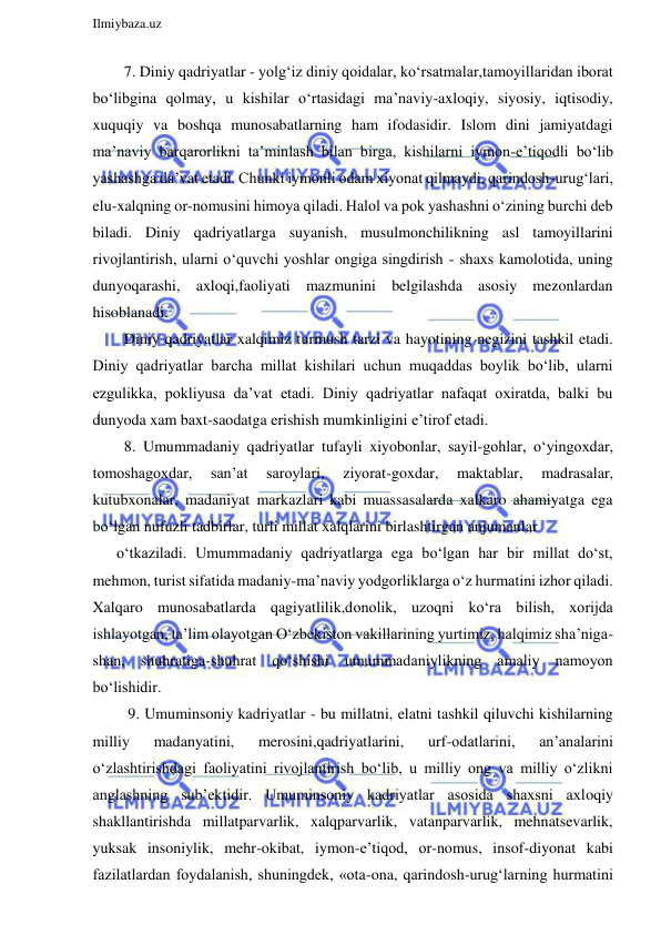  
Ilmiybaza.uz 
 
  7. Diniy qadriyatlar - yolg‘iz diniy qoidalar, ko‘rsatmalar,tamoyillaridan iborat 
bo‘libgina qolmay, u kishilar o‘rtasidagi ma’naviy-axloqiy, siyosiy, iqtisodiy, 
xuquqiy va boshqa munosabatlarning ham ifodasidir. Islom dini jamiyatdagi 
ma’naviy barqarorlikni ta’minlash bilan birga, kishilarni iymon-e’tiqodli bo‘lib 
yashashga da’vat etadi. Chunki iymonli odam xiyonat qilmaydi, qarindosh-urug‘lari, 
elu-xalqning or-nomusini himoya qiladi. Halol va pok yashashni o‘zining burchi deb 
biladi. Diniy qadriyatlarga suyanish, musulmonchilikning asl tamoyillarini 
rivojlantirish, ularni o‘quvchi yoshlar ongiga singdirish - shaxs kamolotida, uning 
dunyoqarashi, axloqi,faoliyati mazmunini belgilashda asosiy mezonlardan 
hisoblanadi. 
  Diniy qadriyatlar xalqimiz turmush tarzi va hayotining negizini tashkil etadi. 
Diniy qadriyatlar barcha millat kishilari uchun muqaddas boylik bo‘lib, ularni 
ezgulikka, pokliyusa da’vat etadi. Diniy qadriyatlar nafaqat oxiratda, balki bu 
dunyoda xam baxt-saodatga erishish mumkinligini e’tirof etadi. 
  8. Umummadaniy qadriyatlar tufayli xiyobonlar, sayil-gohlar, o‘yingoxdar, 
tomoshagoxdar, 
san’at 
saroylari, 
ziyorat-goxdar, 
maktablar, 
madrasalar, 
kutubxonalar, madaniyat markazlari kabi muassasalarda xalkaro ahamiyatga ega 
bo‘lgan nufuzli tadbirlar, turli millat xalqlarini birlashtirgan anjumanlar 
o‘tkaziladi. Umummadaniy qadriyatlarga ega bo‘lgan har bir millat do‘st, 
mehmon, turist sifatida madaniy-ma’naviy yodgorliklarga o‘z hurmatini izhor qiladi. 
Xalqaro munosabatlarda qagiyatlilik,donolik, uzoqni ko‘ra bilish, xorijda 
ishlayotgan, ta’lim olayotgan O‘zbekiston vakillarining yurtimiz, halqimiz sha’niga-
shan, shuhratiga-shuhrat qo‘shishi umummadaniylikning amaliy namoyon 
bo‘lishidir. 
   9. Umuminsoniy kadriyatlar - bu millatni, elatni tashkil qiluvchi kishilarning 
milliy 
madanyatini, 
merosini,qadriyatlarini, 
urf-odatlarini, 
an’analarini 
o‘zlashtirishdagi faoliyatini rivojlantirish bo‘lib, u milliy ong va milliy o‘zlikni 
anglashning sub’ektidir. Umuminsoniy kadriyatlar asosida shaxsni axloqiy 
shakllantirishda millatparvarlik, xalqparvarlik, vatanparvarlik, mehnatsevarlik, 
yuksak insoniylik, mehr-okibat, iymon-e’tiqod, or-nomus, insof-diyonat kabi 
fazilatlardan foydalanish, shuningdek, «ota-ona, qarindosh-urug‘larning hurmatini 
