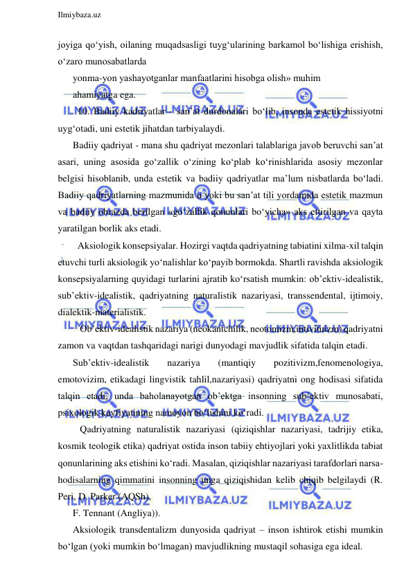  
Ilmiybaza.uz 
 
joyiga qo‘yish, oilaning muqadsasligi tuyg‘ularining barkamol bo‘lishiga erishish, 
o‘zaro munosabatlarda 
yonma-yon yashayotganlar manfaatlarini hisobga olish» muhim 
ahamiyatga ega. 
  10. Badiiy kadriyatlar - san’at durdonalari bo‘lib, insonda estetik hissiyotni 
uyg‘otadi, uni estetik jihatdan tarbiyalaydi. 
Badiiy qadriyat - mana shu qadriyat mezonlari talablariga javob beruvchi san’at 
asari, uning asosida go‘zallik o‘zining ko‘plab ko‘rinishlarida asosiy mezonlar 
belgisi hisoblanib, unda estetik va badiiy qadriyatlar ma’lum nisbatlarda bo‘ladi. 
Badiiy qadriyatlarning mazmunida u yoki bu san’at tili yordamida estetik mazmun 
va badiiy obrazda berilgan «go‘zallik qonunlari bo‘yicha» aks ettirilgan va qayta 
yaratilgan borlik aks etadi. 
  Aksiologik konsepsiyalar. Hozirgi vaqtda qadriyatning tabiatini xilma-xil talqin 
etuvchi turli aksiologik yo‘nalishlar ko‘payib bormokda. Shartli ravishda aksiologik 
konsepsiyalarning quyidagi turlarini ajratib ko‘rsatish mumkin: ob’ektiv-idealistik, 
sub’ektiv-idealistik, qadriyatning naturalistik nazariyasi, transsendental, ijtimoiy, 
dialektik-materialistik. 
   Ob’ektiv-idealistik nazariya (neokantchilik, neotomizm,intivituizm) qadriyatni 
zamon va vaqtdan tashqaridagi narigi dunyodagi mavjudlik sifatida talqin etadi. 
Sub’ektiv-idealistik 
nazariya 
(mantiqiy 
pozitivizm,fenomenologiya, 
emotovizim, etikadagi lingvistik tahlil,nazariyasi) qadriyatni ong hodisasi sifatida 
talqin etadi, unda baholanayotgan ob’ektga insonning sub’ektiv munosabati, 
psixologik kayfiyatining namoyon bo‘lishini ko‘radi. 
   Qadriyatning naturalistik nazariyasi (qiziqishlar nazariyasi, tadrijiy etika, 
kosmik teologik etika) qadriyat ostida inson tabiiy ehtiyojlari yoki yaxlitlikda tabiat 
qonunlarining aks etishini ko‘radi. Masalan, qiziqishlar nazariyasi tarafdorlari narsa-
hodisalarning qimmatini insonning unga qiziqishidan kelib chiqib belgilaydi (R. 
Peri, D. Parker (AQSh), 
F. Tennant (Angliya)). 
Aksiologik transdentalizm dunyosida qadriyat – inson ishtirok etishi mumkin 
bo‘lgan (yoki mumkin bo‘lmagan) mavjudlikning mustaqil sohasiga ega ideal. 
