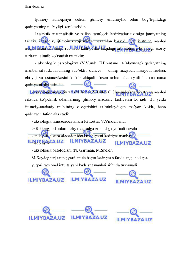  
Ilmiybaza.uz 
 
   Ijtimoiy konsepsiya uchun ijtimoiy umumiylik bilan bog‘liqlikdagi 
qadriyatning nisbiyligi xarakterlidir. 
   Dialektik materialistik yo‘nalish tarafdorli kadriyatlar tizimiga jamiyatning 
tarixiy, iktisodiy, ijtimoiy rivoji nuqtai nazaridan karaydi. Qadriyatning manbai 
nuqtai nazaridan haqli ravishda kadriyatlar haqidagi ta’limotning kuyidagi asosiy 
turlarini ajratib ko‘rsatish mumkin: 
   - aksiologik psixologizm (V.Vundt, F.Brentano, A.Maynong) qadriyatning 
manbai sifatida insonning sub’ektiv dunyosi – uning maqsadi, hissiyoti, irodasi, 
ehtiyoj va ustanovkasini ko‘rib chiqadi. Inson uchun ahamiyatli hamma narsa 
qadriyatni aks ettiradi; 
- aksiologik normativizm (M.Veber, V.Diltey,O.Shpengler) qadriyatning manbai 
sifatida ko‘pchilik odamlarning ijtimoiy madaniy faoliyatini ko‘radi. Bu yerda 
ijtimoiy-madaniy muhitning o‘zgarishini ta’minlaydigan me’yor, koida, baho 
qadriyat sifatida aks etadi; 
- aksiologik transsendentalizm (G.Lotse, V.Vindelband, 
G.Rikkerg) odamlarni oliy maqsadga erishishga yo‘naltiruvchi 
kandaydir o‘zaro aloqador ideal mohiyatni kadriyat manbai 
hisoblaydi; 
- aksiologik ontologizm (N. Gartman, M.Sheler, 
M.Xaydegger) uning yordamida hayot kadriyat sifatida anglanadigan 
yuqori ratsional intuitsiyani kadriyat manbai sifatida tushunadi. 
 
