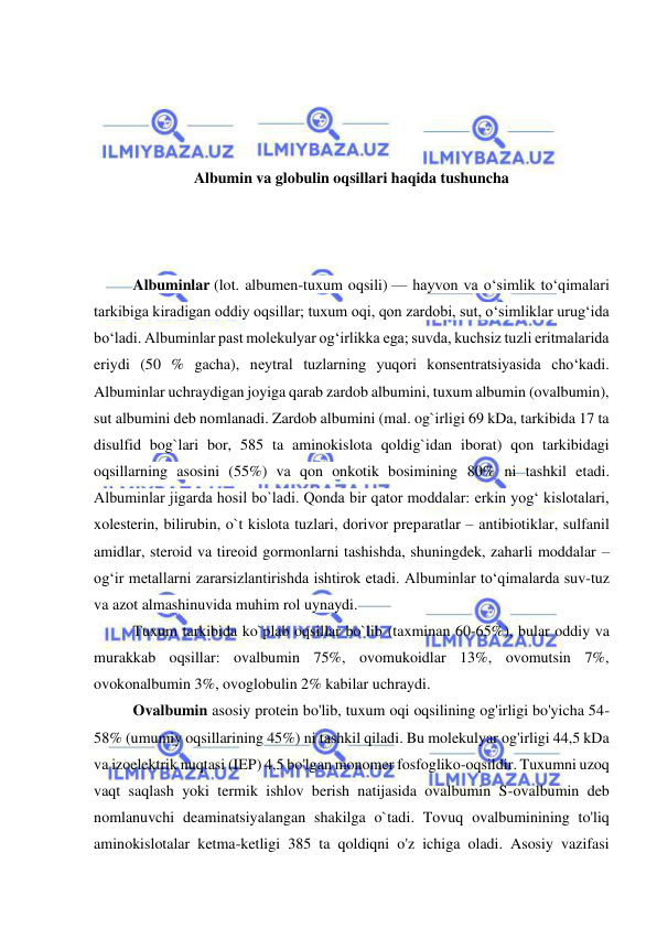  
 
 
 
 
 
Albumin va globulin oqsillari haqida tushuncha 
 
 
 
Albuminlar (lot. albumen-tuxum oqsili) — hayvon va oʻsimlik toʻqimalari 
tarkibiga kiradigan oddiy oqsillar; tuxum oqi, qon zardobi, sut, oʻsimliklar urugʻida 
boʻladi. Albuminlar past molekulyar ogʻirlikka ega; suvda, kuchsiz tuzli eritmalarida 
eriydi (50 % gacha), neytral tuzlarning yuqori konsentratsiyasida choʻkadi. 
Albuminlar uchraydigan joyiga qarab zardob albumini, tuxum albumin (ovalbumin), 
sut albumini deb nomlanadi. Zardob albumini (mal. og`irligi 69 kDa, tarkibida 17 ta 
disulfid bog`lari bor, 585 ta aminokislota qoldig`idan iborat) qon tarkibidagi 
oqsillarning asosini (55%) va qon onkotik bosimining 80% ni tashkil etadi. 
Albuminlar jigarda hosil bo`ladi. Qonda bir qator moddalar: erkin yogʻ kislotalari, 
xolesterin, bilirubin, o`t kislota tuzlari, dorivor preparatlar – antibiotiklar, sulfanil 
amidlar, steroid va tireoid gormonlarni tashishda, shuningdek, zaharli moddalar – 
ogʻir metallarni zararsizlantirishda ishtirok etadi. Albuminlar toʻqimalarda suv-tuz 
va azot almashinuvida muhim rol uynaydi.  
Tuxum tarkibida ko`plab oqsillar bo`lib (taxminan 60-65%), bular oddiy va 
murakkab oqsillar: ovalbumin 75%, ovomukoidlar 13%, ovomutsin 7%, 
ovokonalbumin 3%, ovoglobulin 2% kabilar uchraydi.  
Ovalbumin asosiy protein bo'lib, tuxum oqi oqsilining og'irligi bo'yicha 54-
58% (umumiy oqsillarining 45%) ni tashkil qiladi. Bu molekulyar og'irligi 44,5 kDa 
va izoelektrik nuqtasi (IEP) 4,5 bo'lgan monomer fosfogliko-oqsildir. Tuxumni uzoq 
vaqt saqlash yoki termik ishlov berish natijasida ovalbumin S-ovalbumin deb 
nomlanuvchi deaminatsiyalangan shakilga o`tadi. Tovuq ovalbuminining to'liq 
aminokislotalar ketma-ketligi 385 ta qoldiqni o'z ichiga oladi. Asosiy vazifasi 
