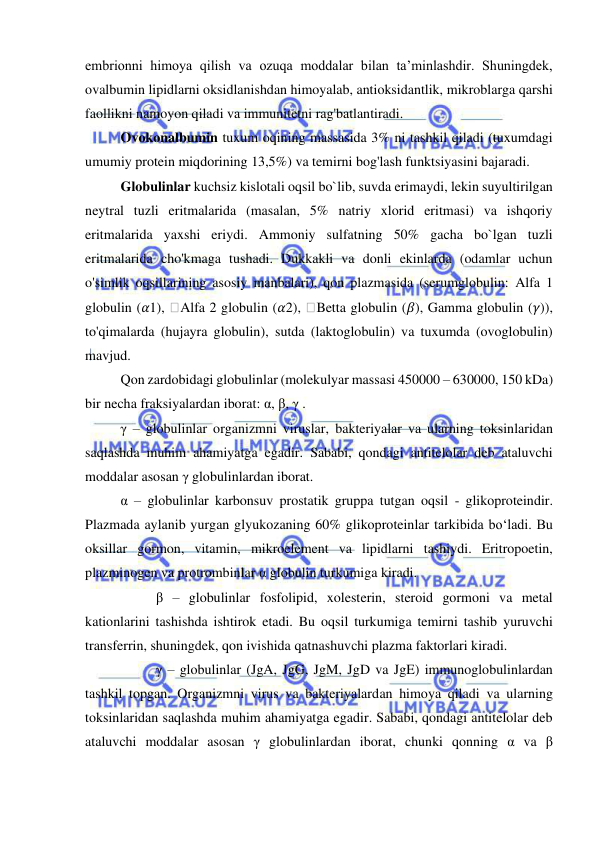  
 
embrionni himoya qilish va ozuqa moddalar bilan ta’minlashdir. Shuningdek, 
ovalbumin lipidlarni oksidlanishdan himoyalab, antioksidantlik, mikroblarga qarshi 
faollikni namoyon qiladi va immunitetni rag'batlantiradi.  
Ovokonalbumin tuxum oqining massasida 3% ni tashkil qiladi (tuxumdagi 
umumiy protein miqdorining 13,5%) va temirni bog'lash funktsiyasini bajaradi.  
Globulinlar kuchsiz kislotali oqsil bo`lib, suvda erimaydi, lekin suyultirilgan 
neytral tuzli eritmalarida (masalan, 5% natriy xlorid eritmasi) va ishqoriy 
eritmalarida yaxshi eriydi. Ammoniy sulfatning 50% gacha bo`lgan tuzli 
eritmalarida cho'kmaga tushadi. Dukkakli va donli ekinlarda (odamlar uchun 
o'simlik oqsillarining asosiy manbalari), qon plazmasida (serumglobulin: Alfa 1 
globulin (𝛼1), 
Alfa 2 globulin (𝛼2), 
Betta globulin (𝛽), Gamma globulin (𝛾)), 
to'qimalarda (hujayra globulin), sutda (laktoglobulin) va tuxumda (ovoglobulin) 
mavjud. 
Qon zardobidagi globulinlar (molekulyar massasi 450000 – 630000, 150 kDa) 
bir necha fraksiyalardan iborat: α, β, γ .  
γ – globulinlar organizmni viruslar, bakteriyalar va ularning toksinlaridan 
saqlashda muhim ahamiyatga egadir. Sababi, qondagi antitelolar deb ataluvchi 
moddalar asosan γ globulinlardan iborat.  
α – globulinlar karbonsuv prostatik gruppa tutgan oqsil - glikoproteindir. 
Plazmada aylanib yurgan glyukozaning 60% glikoproteinlar tarkibida bo‘ladi. Bu 
oksillar gormon, vitamin, mikroelement va lipidlarni tashiydi. Eritropoetin, 
plazminogen va protrombinlar α globulin turkumiga kiradi. 
       β – globulinlar fosfolipid, xolesterin, steroid gormoni va metal 
kationlarini tashishda ishtirok etadi. Bu oqsil turkumiga temirni tashib yuruvchi 
transferrin, shuningdek, qon ivishida qatnashuvchi plazma faktorlari kiradi. 
 
γ – globulinlar (JgA, JgG, JgM, JgD va JgE) immunoglobulinlardan 
tashkil topgan. Organizmni virus va bakteriyalardan himoya qiladi va ularning 
toksinlaridan saqlashda muhim ahamiyatga egadir. Sababi, qondagi antitelolar deb 
ataluvchi moddalar asosan γ globulinlardan iborat, chunki qonning α va β 
