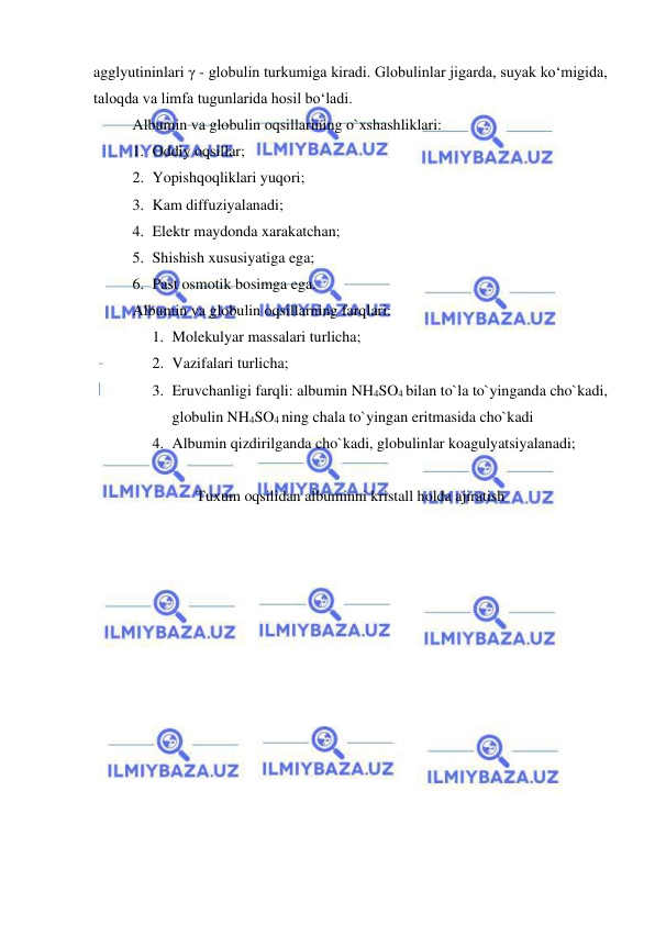  
 
agglyutininlari γ - globulin turkumiga kiradi. Globulinlar jigarda, suyak ko‘migida, 
taloqda va limfa tugunlarida hosil bo‘ladi. 
Albumin va globulin oqsillarining o`xshashliklari: 
1. Oddiy oqsillar; 
2. Yopishqoqliklari yuqori; 
3. Kam diffuziyalanadi; 
4. Elektr maydonda xarakatchan; 
5. Shishish xususiyatiga ega; 
6. Past osmotik bosimga ega. 
Albumin va globulin oqsillarning farqlari: 
1. Molekulyar massalari turlicha; 
2. Vazifalari turlicha; 
3. Eruvchanligi farqli: albumin NH4SO4 bilan to`la to`yinganda cho`kadi, 
globulin NH4SO4 ning chala to`yingan eritmasida cho`kadi 
4. Albumin qizdirilganda cho`kadi, globulinlar koagulyatsiyalanadi; 
 
Tuxum oqsilidan albuminni kristall holda ajiratish 
 
 
