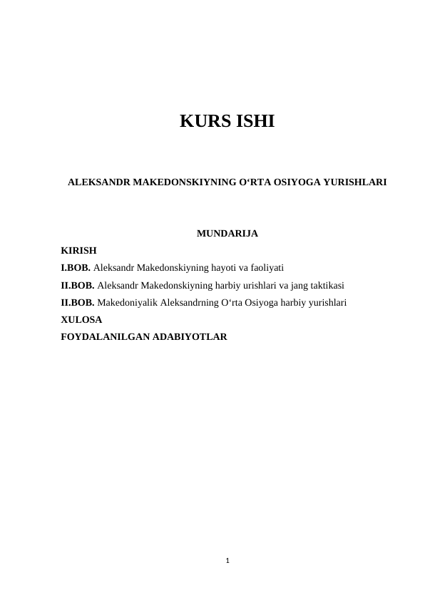 KURS ISHI
ALEKSANDR MAKEDONSKIYNING O‘RTA OSIYOGA YURISHLARI
MUNDARIJA
KIRISH
I.BOB. Aleksandr Makedonskiyning hayoti va faoliyati
II.BOB. Aleksandr Makedonskiyning harbiy urishlari va jang taktikasi
II.BOB. Makedoniyalik Aleksandrning O‘rta Osiyoga harbiy yurishlari
XULOSA
FOYDALANILGAN ADABIYOTLAR
1
