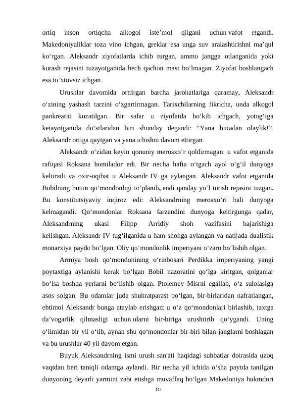 ortiq  inson  ortiqcha  alkogol  iste’mol  qilgani  uchun vafot  etgandi.
Makedoniyaliklar toza vino ichgan, greklar esa unga suv aralashtirishni ma’qul
ko‘rgan.  Aleksandr  ziyofatlarda  ichib  turgan,  ammo  jangga  otlanganida  yoki
kurash rejasini tuzayotganida hech qachon mast bo‘lmagan. Ziyofat boshlangach
esa to‘xtovsiz ichgan.
Urushlar  davomida  orttirgan  barcha  jarohatlariga  qaramay,  Aleksandr
o‘zining yashash tarzini o‘zgartirmagan. Tarixchilarning fikricha, unda alkogol
pankreatiti  kuzatilgan.  Bir  safar  u  ziyofatda  bo‘kib  ichgach,  yotog‘iga
ketayotganida  do‘stlaridan  biri  shunday  degandi:  “Yana  bittadan  olaylik!”.
Aleksandr ortiga qaytgan va yana ichishni davom ettirgan.
Aleksandr o‘zidan keyin qonuniy merosxo‘r qoldirmagan: u vafot etganida
rafiqasi  Roksana homilador edi. Bir necha hafta o‘tgach ayol o‘g‘il dunyoga
keltiradi va oxir-oqibat u Aleksandr IV ga aylangan. Aleksandr vafot etganida
Bobilning butun qo‘mondonligi to‘planib, endi qanday yo‘l tutish rejasini tuzgan.
Bu  konstitutsiyaviy  inqiroz  edi:  Aleksandrning  merosxo‘ri  hali  dunyoga
kelmagandi.  Qo‘mondonlar  Roksana  farzandini  dunyoga  keltirgunga  qadar,
Aleksandrning  ukasi  Filipp  Arridiy  shoh  vazifasini  bajarishiga
kelishgan. Aleksandr IV tug‘ilganida u ham shohga aylangan va natijada dualistik
monarxiya paydo bo‘lgan. Oliy qo‘mondonlik imperiyani o‘zaro bo‘lishib olgan.
Armiya  bosh  qo‘mondonining  o‘rinbosari  Perdikka  imperiyaning  yangi
poytaxtiga aylanishi  kerak bo‘lgan Bobil  nazoratini qo‘lga kiritgan, qolganlar
bo‘lsa boshqa yerlarni bo‘lishib olgan. Ptolemey Misrni egallab, o‘z sulolasiga
asos solgan. Bu odamlar juda shuhratparast bo‘lgan, bir-birlaridan nafratlangan,
ehtimol Aleksandr bunga ataylab erishgan: u o‘z qo‘mondonlari birlashib, taxtga
da’vogarlik  qilmasligi  uchun ularni  bir-biriga  urushtirib  qo‘ygandi.  Uning
o‘limidan bir yil o‘tib, aynan shu qo‘mondonlar bir-biri bilan janglarni boshlagan
va bu urushlar 40 yil davom etgan. 
Buyuk Aleksandrning ismi urush san'ati haqidagi suhbatlar doirasida uzoq
vaqtdan beri taniqli odamga aylandi. Bir necha yil ichida o‘sha paytda tanilgan
dunyoning deyarli yarmini zabt etishga muvaffaq bo‘lgan Makedoniya hukmdori
10
