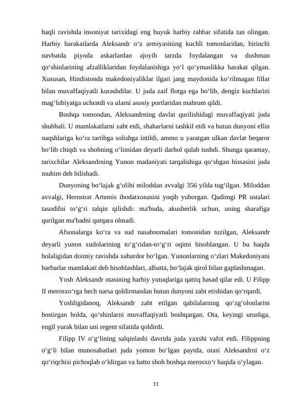 haqli ravishda insoniyat tarixidagi eng buyuk harbiy rahbar sifatida tan olingan.
Harbiy harakatlarda Aleksandr  o‘z armiyasining  kuchli  tomonlaridan, birinchi
navbatda  piyoda  askarlardan  ajoyib  tarzda  foydalangan  va  dushman
qo‘shinlarining afzalliklaridan foydalanishiga yo‘l qo‘ymaslikka harakat qilgan.
Xususan, Hindistonda makedoniyaliklar ilgari jang maydonida ko‘rilmagan fillar
bilan muvaffaqiyatli kurashdilar. U juda zaif flotga ega bo‘lib, dengiz kuchlarini
mag‘lubiyatga uchratdi va ularni asosiy portlaridan mahrum qildi.
Boshqa tomondan, Aleksandrning davlat qurilishidagi muvaffaqiyati juda
shubhali. U mamlakatlarni zabt etdi, shaharlarni tashkil etdi va butun dunyoni ellin
naqshlariga ko‘ra tartibga solishga intildi, ammo u yaratgan ulkan davlat beqaror
bo‘lib chiqdi va shohning o‘limidan deyarli darhol qulab tushdi. Shunga qaramay,
tarixchilar Aleksandrning Yunon madaniyati tarqalishiga qo‘shgan hissasini juda
muhim deb bilishadi.
Dunyoning bo‘lajak g‘olibi miloddan avvalgi 356 yilda tug‘ilgan. Miloddan
avvalgi, Herostrat Artemis ibodatxonasini yoqib yuborgan. Qadimgi PR ustalari
tasodifni  to‘g‘ri  talqin  qilishdi:  ma'buda,  akusherlik  uchun,  uning  sharafiga
qurilgan ma'badni qutqara olmadi.
Afsonalarga  ko‘ra va sud  nasabnomalari  tomonidan tuzilgan, Aleksandr
deyarli  yunon  xudolarining  to‘g‘ridan-to‘g‘ri  oqimi  hisoblangan.  U  bu  haqda
bolaligidan doimiy ravishda xabardor bo‘lgan. Yunonlarning o‘zlari Makedoniyani
barbarlar mamlakati deb hisoblashlari, albatta, bo‘lajak qirol bilan gaplashmagan.
Yosh Aleksandr otasining harbiy yutuqlariga qattiq hasad qilar edi. U Filipp
II merosxo‘rga hech narsa qoldirmasdan butun dunyoni zabt etishidan qo‘rqardi.
Yoshligidanoq,  Aleksandr  zabt  etilgan  qabilalarning  qo‘zg‘olonlarini
bostirgan holda, qo‘shinlarni muvaffaqiyatli boshqargan. Ota, keyingi urushga,
engil yurak bilan uni regent sifatida qoldirdi.
Filipp IV o‘g‘lining salqinlashi davrida juda yaxshi vafot etdi. Filippning
o‘g‘li  bilan munosabatlari  juda  yomon bo‘lgan paytda, otasi  Aleksandrni  o‘z
qo‘riqchisi pichoqlab o‘ldirgan va hatto shoh boshqa merosxo‘r haqida o‘ylagan.
11
