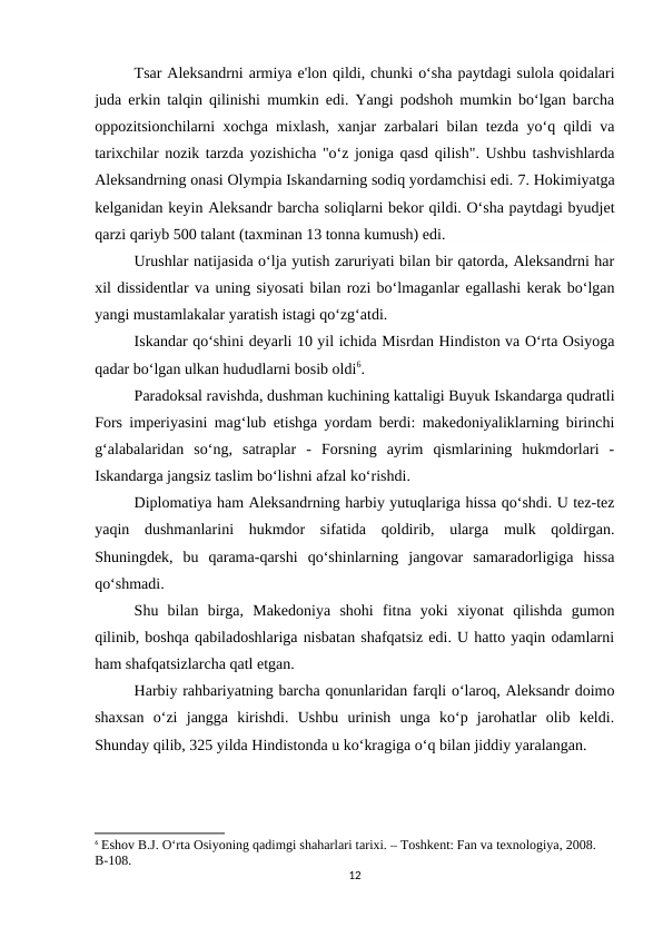 Tsar Aleksandrni armiya e'lon qildi, chunki o‘sha paytdagi sulola qoidalari
juda erkin talqin qilinishi mumkin edi. Yangi podshoh mumkin bo‘lgan barcha
oppozitsionchilarni xochga mixlash, xanjar zarbalari bilan tezda yo‘q qildi va
tarixchilar nozik tarzda yozishicha "o‘z joniga qasd qilish". Ushbu tashvishlarda
Aleksandrning onasi Olympia Iskandarning sodiq yordamchisi edi. 7. Hokimiyatga
kelganidan keyin Aleksandr barcha soliqlarni bekor qildi. O‘sha paytdagi byudjet
qarzi qariyb 500 talant (taxminan 13 tonna kumush) edi.
Urushlar natijasida o‘lja yutish zaruriyati bilan bir qatorda, Aleksandrni har
xil dissidentlar va uning siyosati bilan rozi bo‘lmaganlar egallashi kerak bo‘lgan
yangi mustamlakalar yaratish istagi qo‘zg‘atdi.
Iskandar qo‘shini deyarli 10 yil ichida Misrdan Hindiston va O‘rta Osiyoga
qadar bo‘lgan ulkan hududlarni bosib oldi6.
Paradoksal ravishda, dushman kuchining kattaligi Buyuk Iskandarga qudratli
Fors imperiyasini mag‘lub etishga yordam berdi: makedoniyaliklarning birinchi
g‘alabalaridan  so‘ng,  satraplar  -  Forsning  ayrim  qismlarining  hukmdorlari  -
Iskandarga jangsiz taslim bo‘lishni afzal ko‘rishdi.
Diplomatiya ham Aleksandrning harbiy yutuqlariga hissa qo‘shdi. U tez-tez
yaqin  dushmanlarini  hukmdor  sifatida  qoldirib,  ularga  mulk  qoldirgan.
Shuningdek,  bu  qarama-qarshi  qo‘shinlarning  jangovar  samaradorligiga  hissa
qo‘shmadi.
Shu  bilan  birga,  Makedoniya  shohi  fitna  yoki  xiyonat  qilishda  gumon
qilinib, boshqa qabiladoshlariga nisbatan shafqatsiz edi. U hatto yaqin odamlarni
ham shafqatsizlarcha qatl etgan.
Harbiy rahbariyatning barcha qonunlaridan farqli o‘laroq, Aleksandr doimo
shaxsan  o‘zi  jangga  kirishdi.  Ushbu  urinish  unga  ko‘p  jarohatlar  olib  keldi.
Shunday qilib, 325 yilda Hindistonda u ko‘kragiga o‘q bilan jiddiy yaralangan.
6 Eshov B.J. O‘rta Osiyoning qadimgi shaharlari tarixi. – Toshkent: Fan va texnologiya, 2008. 
B-108.
12
