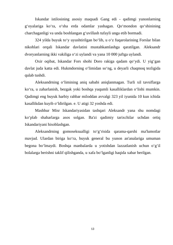 Iskandar  istilosining  asosiy  maqsadi  Gang  edi  -  qadimgi  yunonlarning
g‘oyalariga  ko‘ra,  o‘sha  erda  odamlar  yashagan.  Qo‘mondon  qo‘shinining
charchaganligi va unda boshlangan g‘uvillash tufayli unga etib bormadi.
324 yilda buyuk to‘y uyushtirilgan bo‘lib, u o‘z fuqarolarining Forslar bilan
nikohlari  orqali  Iskandar  davlatini  mustahkamlashga  qaratilgan.  Aleksandr
dvoryanlarning ikki vakiliga o‘zi uylandi va yana 10 000 juftga uylandi.
Oxir oqibat, Iskandar Fors shohi Doro rakiga qadam qo‘ydi. U yig‘gan
davlat juda katta edi. Hukmdorning o‘limidan so‘ng, u deyarli chaqmoq tezligida
qulab tushdi.
Aleksandrning o‘limining aniq sababi aniqlanmagan. Turli xil tavsiflarga
ko‘ra, u zaharlanish, bezgak yoki boshqa yuqumli kasalliklardan o‘lishi mumkin.
Qadimgi eng buyuk harbiy rahbar miloddan avvalgi 323 yil iyunida 10 kun ichida
kasallikdan kuyib o‘ldirilgan. e. U atigi 32 yoshda edi.
Mashhur  Misr  Iskandariyasidan  tashqari  Aleksandr  yana  shu  nomdagi
ko‘plab  shaharlarga  asos  solgan.  Ba'zi  qadimiy  tarixchilar  uchdan  ortiq
Iskandariyani hisoblashgan.
Aleksandrning  gomoseksualligi  to‘g‘risida  qarama-qarshi  ma'lumotlar
mavjud. Ulardan biriga  ko‘ra,  buyuk general  bu yunon an'analariga  umuman
begona  bo‘lmaydi.  Boshqa  manbalarda  u  yotishdan  lazzatlanish  uchun  o‘g‘il
bolalarga berishni taklif qilishganda, u xafa bo‘lganligi haqida xabar berilgan.
13
