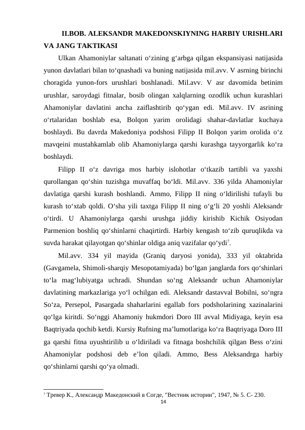 II.BOB. ALEKSANDR MAKEDONSKIYNING HARBIY URISHLARI
VA JANG TAKTIKASI
Ulkan Ahamoniylar saltanati o‘zining g‘arbga qilgan ekspansiyasi natijasida
yunon davlatlari bilan to‘qnashadi va buning natijasida mil.avv. V asrning birinchi
choragida  yunon-fors  urushlari  boshlanadi.  Mil.avv.  V  asr  davomida  betinim
urushlar, saroydagi fitnalar, bosib olingan xalqlarning ozodlik uchun kurashlari
Ahamoniylar  davlatini  ancha  zaiflashtirib  qo‘ygan  edi.  Mil.avv.  IV  asrining
o‘rtalaridan  boshlab  esa,  Bolqon  yarim  orolidagi  shahar-davlatlar  kuchaya
boshlaydi. Bu davrda Makedoniya podshosi Filipp II Bolqon yarim orolida o‘z
mavqeini mustahkamlab olib Ahamoniylarga qarshi kurashga tayyorgarlik ko‘ra
boshlaydi. 
Filipp  II  o‘z  davriga  mos  harbiy  islohotlar  o‘tkazib  tartibli  va  yaxshi
qurollangan qo‘shin tuzishga muvaffaq bo‘ldi. Mil.avv. 336 yilda Ahamoniylar
davlatiga qarshi kurash boshlandi. Ammo, Filipp II ning o‘ldirilishi tufayli bu
kurash to‘xtab qoldi. O‘sha yili taxtga Filipp II ning o‘g‘li 20 yoshli Aleksandr
o‘tirdi.  U  Ahamoniylarga  qarshi  urushga  jiddiy  kirishib  Kichik  Osiyodan
Parmenion boshliq qo‘shinlarni chaqirtirdi. Harbiy kengash to‘zib quruqlikda va
suvda harakat qilayotgan qo‘shinlar oldiga aniq vazifalar qo‘ydi7. 
Mil.avv.  334  yil  mayida  (Graniq  daryosi  yonida),  333  yil  oktabrida
(Gavgamela, Shimoli-sharqiy Mesopotamiyada) bo‘lgan janglarda fors qo‘shinlari
to‘la  mag‘lubiyatga  uchradi.  Shundan  so‘ng  Aleksandr  uchun  Ahamoniylar
davlatining markazlariga yo‘l ochilgan edi. Aleksandr dastavval Bobilni, so‘ngra
So‘za, Persepol, Pasargada shaharlarini egallab fors podsholarining xazinalarini
qo‘lga kiritdi. So‘nggi Ahamoniy hukmdori Doro III avval Midiyaga, keyin esa
Baqtriyada qochib ketdi. Kursiy Rufning ma’lumotlariga ko‘ra Baqtriyaga Doro III
ga qarshi fitna uyushtirilib u o‘ldiriladi va fitnaga boshchilik qilgan Bess o‘zini
Ahamoniylar  podshosi  deb  e’lon  qiladi.  Ammo,  Bess  Aleksandrga  harbiy
qo‘shinlarni qarshi qo‘ya olmadi. 
7 Тревер К., Aлександр Македонский в Согде, "Вестник истории", 1947, № 5. C- 230.
14
